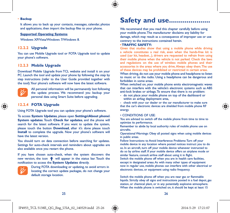 25 26•  BackupIt allows you to back up your contacts, messages, calendar, photos and applications, then import the backup files to your phone.Supported Operating Systems   Windows XP/Vista/Windows 7/Windows 8.12.2.2  UpgradeYou can use Mobile Upgrade tool or FOTA Upgrade tool to update your phone&apos;s software.12.2.3  Mobile UpgradeDownload Mobile Upgrade from TCL website and install it on your PC. Launch the tool and update your phone by following the step by step instructions (refer to the User Guide provided together with the tool). Your phone’s software will now have the latest software. All personal information will be permanently lost following the update process. We recommend you backup your personal data using Smart Suite before upgrading.12.2.4  FOTA UpgradeUsing FOTA Upgrade tool you can update your phone&apos;s software.To access System Updates, please open Settings\About phone\System updates. Touch  Check for updates, and the phone will search for the latest software. If you want to update the system, please touch the button Download, after it&apos;s done please touch Install to complete the upgrade. Now your phone&apos;s software will have the latest version.You should turn on data connection before searching for updates. Settings for auto-check intervals and reminders about upgrades are also available once you restart the phone.If you have chosen auto-check, when the system discovers the new version, the icon   will appear in the status bar. Touch the notification to access the System Updates directly.During FOTA downloading or updating, to avoid errors inlocating the correct update packages, do not change your default storage location.Safety and use .....................We recommend that you read this chapter carefully before using your mobile phone. The manufacturer disclaims any liability for damage, which may result as a consequence of improper use or use contrary to the instructions contained herein.• TRAFFIC  SAFETY:Given that studies show that using a mobile phone while driving a vehicle constitutes a real risk, even when the hands-free kit is used (car kit, headset...), drivers are requested to refrain from using their mobile phone when the vehicle is not parked. Check the laws and regulations on the use of wireless mobile phones and their accessories in the areas where you drive. Always obey them. The use of these devices may be prohibited or restricted in certain areas.When driving, do not use your mobile phone and headphone to listen to music or to the radio. Using a headphone can be dangerous and forbidden in some areas.When switched on, your mobile phone emits electromagnetic waves that can interfere with the vehicle’s electronic systems such as ABS anti-lock brakes or airbags. To ensure that there is no problem:-  do not place your mobile phone on top of the dashboard or within an airbag deployment area,-  check with your car dealer or the car manufacturer to make sure that the car’s electronic devices are shielded from mobile phone RF energy.• CONDITIONS OF USE:You are advised to switch off the mobile phone from time to time to optimize its performance.Remember to abide by local authority rules of mobile phone use on aircrafts.Operational Warnings: Obey all posted signs when using mobile devices in public areas. Follow Instructions to Avoid Interference Problems: Turn off your mobile device in any location where posted notices instruct you to do so. In an aircraft, turn off your mobile device whenever instructed to do so by airline staff. If your mobile device offers an airplane mode or similar feature, consult airline staff about using it in flight.Switch the mobile phone off when you are in health care facilities, except in designated areas. As with many other types of equipment now in regular use, mobile phones can interfere with other electrical or electronic devices, or equipment using radio frequency.Switch the mobile phone off when you are near gas or flammable liquids. Strictly obey all signs and instructions posted in a fuel depot, gas station, or chemical plant, or in any potentially explosive atmosphere.When the mobile phone is switched on, it should be kept at least 15 IP4953_TCL 5138E_QG_Eng_USA_02_140529.indd   25-26IP4953_TCL 5138E_QG_Eng_USA_02_140529.indd   25-26 2014-5-29   17:21:072014-5-29   17:21:07
