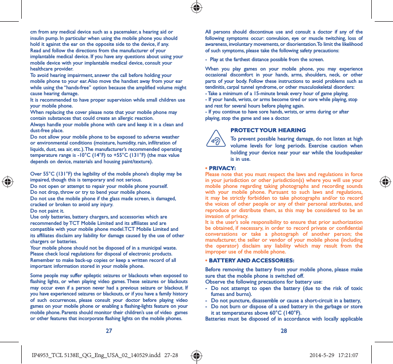 27 28cm from any medical device such as a pacemaker, a hearing aid or insulin pump. In particular when using the mobile phone you should hold it against the ear on the opposite side to the device, if any. Read and follow the directions from the manufacturer of your implantable medical device. If you have any questions about using your mobile device with your implantable medical device, consult your healthcare provider.To avoid hearing impairment, answer the call before holding your mobile phone to your ear. Also move the handset away from your ear while using the “hands-free” option because the amplified volume might cause hearing damage.It is recommended to have proper supervision while small children use your mobile phone.When replacing the cover please note that your mobile phone may contain substances that could create an allergic reaction.Always handle your mobile phone with care and keep it in a clean and dust-free place.Do not allow your mobile phone to be exposed to adverse weather or environmental conditions (moisture, humidity, rain, infiltration of liquids, dust, sea air, etc.). The manufacturer’s recommended operating temperature range is -10°C (14°F) to +55°C (131°F) (the max value depends on device, materials and housing paint/texture).Over 55°C (131°F) the legibility of the mobile phone’s display may be impaired, though this is temporary and not serious. Do not open or attempt to repair your mobile phone yourself.Do not drop, throw or try to bend your mobile phone.Do not use the mobile phone if the glass made screen, is damaged, cracked or broken to avoid any injury.Do not paint it.Use only batteries, battery chargers, and accessories which are recommended by TCT Mobile Limited and its affiliates and are compatible with your mobile phone model.TCT Mobile Limited and its affiliates disclaim any liability for damage caused by the use of other chargers or batteries.Your mobile phone should not be disposed of in a municipal waste. Please check local regulations for disposal of electronic products.Remember to make back-up copies or keep a written record of all important information stored in your mobile phone.Some people may suffer epileptic seizures or blackouts when exposed to flashing lights, or when playing video games. These seizures or blackouts may occur even if a person never had a previous seizure or blackout. If you have experienced seizures or blackouts, or if you have a family history of such occurrences, please consult your doctor before playing video games on your mobile phone or enabling a flashing-lights feature on your mobile phone. Parents should monitor their children’s use of video  games or other features that incorporate flashing lights on the mobile phones.All persons should discontinue use and consult a doctor if any of the following symptoms occur: convulsion, eye or muscle twitching, loss of awareness, involuntary movements, or disorientation. To limit the likelihood of such symptoms, please take the following safety precautions:-  Play at the farthest distance possible from the screen.When you play games on your mobile phone, you may experience occasional discomfort in your hands, arms, shoulders, neck, or other parts of your body. Follow these instructions to avoid problems such as tendinitis, carpal tunnel syndrome, or other musculoskeletal disorders:- Take a minimum of a 15-minute break every hour of game playing.- If your hands, wrists, or arms become tired or sore while playing, stop and rest for several hours before playing again.- If you continue to have sore hands, wrists, or arms during or after playing, stop the game and see a doctor.PROTECT YOUR  HEARING To prevent possible hearing damage, do not listen at high volume levels for long periods. Exercise caution when holding your device near your ear while the loudspeaker is in use.• PRIVACY:Please note that you must respect the laws and regulations in force in your jurisdiction or other jurisdiction(s) where you will use your mobile phone regarding taking photographs and recording sounds with your mobile phone. Pursuant to such laws and regulations, it may be strictly forbidden to take photographs and/or to record the voices of other people or any of their personal attributes, and reproduce or distribute them, as this may be considered to be an invasion of privacy.  It is the user’s sole responsibility to ensure that prior authorization be obtained, if necessary, in order to record private or confidential conversations or take a photograph of another person; the manufacturer, the seller or vendor of your mobile phone (including the operator) disclaim any liability which may result from the improper use of the mobile phone.• BATTERY AND ACCESSORIES:Before removing the battery from your mobile phone, please make sure that the mobile phone is switched off. Observe the following precautions for battery use: -  Do not attempt to open the battery (due to the risk of toxic fumes and burns). -  Do not puncture, disassemble or cause a short-circuit in a battery, -  Do not burn or dispose of a used battery in the garbage or store it at temperatures above 60°C (140°F). Batteries must be disposed of in accordance with locally applicable IP4953_TCL 5138E_QG_Eng_USA_02_140529.indd   27-28IP4953_TCL 5138E_QG_Eng_USA_02_140529.indd   27-28 2014-5-29   17:21:072014-5-29   17:21:07