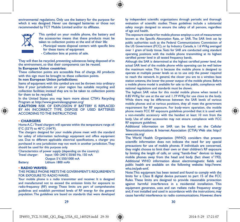 29 30environmental regulations. Only use the battery for the purpose for which it was designed. Never use damaged batteries or those not recommended by TCT Mobile Limited and/or its affiliates.This symbol on your mobile phone, the battery and the accessories means that these products must be taken to collection points at the end of their life: -  Municipal waste disposal centers with specific bins for these items of equipment  - Collection bins at points of sale.They will then be recycled, preventing substances being disposed of in the environment, so that their components can be reused.In European Union countries:These collection points are accessible free of charge. All products with this sign must be brought to these collection points.In non European Union jurisdictions:Items of equipment with this symbol are not be thrown into ordinary bins if your jurisdiction or your region has suitable recycling and collection facilities; instead they are to be taken to collection points for them to be recycled.In the United States you may learn more about CTIA’s Recycling Program at http://www.gowirelessgogreen.org/CAUTION: RISK OF EXPLOSION IF BATTERY IS REPLACED BY AN INCORRECT TYPE. DISPOSE OF USED BATTERIES ACCORDING TO THE  INSTRUCTIONS• CHARGERSHome A.C./ Travel chargers will operate within the temperature range of: 0°C (32°F) to 40°C (104°F).The chargers designed for your mobile phone meet with the standard for safety of information technology equipment and office equipment use. Due to different applicable electrical specifications, a charger you purchased in one jurisdiction may not work in another jurisdiction. They should be used for this purpose only.Characteristics of power supply (depending on the country):Travel charger: Input: 100~240 V, 50/60 Hz, 150 mA  Output: 5 V, 550/1000 mA Battery:  Lithium 1800 mAh• RADIO WAVES:THIS MOBILE PHONE MEETS THE GOVERNMENT’S REQUIREMENTS FOR EXPOSURE TO RADIO WAVES.Your mobile phone is a radio transmitter and receiver. It is designed and manufactured not to exceed the emission limits for exposure to radio-frequency (RF) energy. These limits are part of comprehensive guidelines and establish permitted levels of RF energy for the general population. The guidelines are based on standards that were developed by independent scientific organizations through periodic and thorough evaluation of scientific studies. These guidelines include a substantial safety margin designed to ensure the safety of all persons, regardless of age and health.The exposure standard for mobile phones employs a unit of measurement known as the Specific Absorption Rate, or SAR. The SAR limit set by public authorities such as the Federal Communications Commission of the US Government (FCC), or by Industry Canada, is 1.6 W/kg averaged over 1 gram of body tissue. Tests for SAR are conducted using standard operating positions with the mobile phone transmitting at its highest certified power level in all tested frequency bands.Although the SAR is determined at the highest certified power level, the actual SAR level of the mobile phone while operating can be well below the maximum value. This is because the mobile phone is designed to operate at multiple power levels so as to use only the power required to reach the network. In general, the closer you are to a wireless base station antenna, the lower the power output of the mobile phone. Before a mobile phone model is available for sale to the public, compliance with national regulations and standards must be shown.The highest SAR value for this model mobile phone when tested is 0.85 W/Kg for use at the ear and 1.19 W/Kg for use close to the body.While there may be differences between the SAR levels of various mobile phones and at various positions, they all meet the government requirement for RF exposure. For body-worn operation, the mobile phone meets FCC RF exposure guidelines provided that it is used with a non-metallic accessory with the handset at least 10 mm from the body. Use of other accessories may not ensure compliance with FCC RF exposure guidelines.Additional information on SAR can be found on the Cellular Telecommunications &amp; Internet Association (CTIA) Web site: http://www.ctia.org/The World Health Organization (WHO) considers that present scientific information does not indicate the need for any special precautions for use of mobile phones. If individuals are concerned, they might choose to limit their own or their children’s RF exposure by limiting the length of calls, or using “hands-free” devices to keep mobile phones away from the head and body. (fact sheet n°193). Additional WHO information about electromagnetic fields and public health are available on the following website: http://www.who.int/peh-emf. Note: This equipment has been tested and found to comply with the limits for a Class B digital device pursuant to part 15 of the FCC Rules. These limits are designed to provide reasonable protection against harmful interference in a residential installation. This equipment generates, uses and can radiate radio frequency energy and, if not installed and used in accordance with the instructions, may cause harmful interference to radio communications. However, there IP4953_TCL 5138E_QG_Eng_USA_02_140529.indd   29-30IP4953_TCL 5138E_QG_Eng_USA_02_140529.indd   29-30 2014-5-29   17:21:072014-5-29   17:21:07
