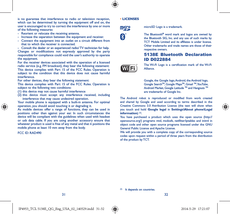 31 32is no guarantee that interference to radio or television reception, which can be determined by turning the equipment off and on, the user is encouraged to try to correct the interference by one or more of the following measures:-  Reorient or relocate the receiving antenna.-  Increase the separation between the equipment and receiver.-  Connect the equipment into an outlet on a circuit different from that to which the receiver is connected.-  Consult the dealer or an experienced radio/ TV technician for help.Changes or modifications not expressly approved by the party responsible for compliance could void the user’s authority to operate the equipment.For the receiver devices associated with the operation of a licensed radio service (e.g. FM broadcast), they bear the following statement:This device complies with Part 15 of the FCC Rules. Operation is subject to the condition that this device does not cause harmful interference.For other devices, they bear the following statement:This device complies with Part 15 of the FCC Rules. Operation is subject to the following two conditions:(1) this device may not cause harmful interference(2)  this device must accept any interference received, including interference that may cause undesired operation.Your mobile phone is equipped with a built-in antenna. For optimal operation, you should avoid touching it or degrading it.As mobile devices offer a range of functions, they can be used in positions other than against your ear. In such circumstances the device will be compliant with the guidelines when used with headset or usb data cable. If you are using another accessory ensure that whatever product is used is free of any metal and that it positions the mobile phone at least 10 mm away from the body.FCC ID: RAD490 • LICENSES microSD Logo is a trademark. The Bluetooth® word mark and logos are owned by the Bluetooth SIG, Inc. and any use of such marks by TCT Mobile Limited and its affiliates is under license. Other trademarks and trade names are those of their respective owners.  5138E Bluetooth Declaration ID D022884 The Wi-Fi Logo is a certification mark of the Wi-Fi Alliance.Google, the Google logo, Android, the Android logo, Google SearchTM, Google MapsTM, Gmail TM, YouTube, Android Market, Google Latitude TM and Hangouts TM are trademarks of Google Inc.The Android robot is reproduced or modified from work created and shared by Google and used according to terms described in the Creative Commons 3.0 Attribution License (the text will show when you touch and hold Google legal in Settings\About phone\Legal information) (1). You have purchased a product which uses the open source (http://opensource.org/) programs mtd, msdosfs, netfilter/iptables and initrd in object code and other open source programs licensed under the GNU General Public License and Apache License. We will provide you with a complete copy of the corresponding source codes upon request within a period of three years from the distribution of the product by TCT.  (1)  It depends on countries.IP4953_TCL 5138E_QG_Eng_USA_02_140529.indd   31-32IP4953_TCL 5138E_QG_Eng_USA_02_140529.indd   31-32 2014-5-29   17:21:072014-5-29   17:21:07