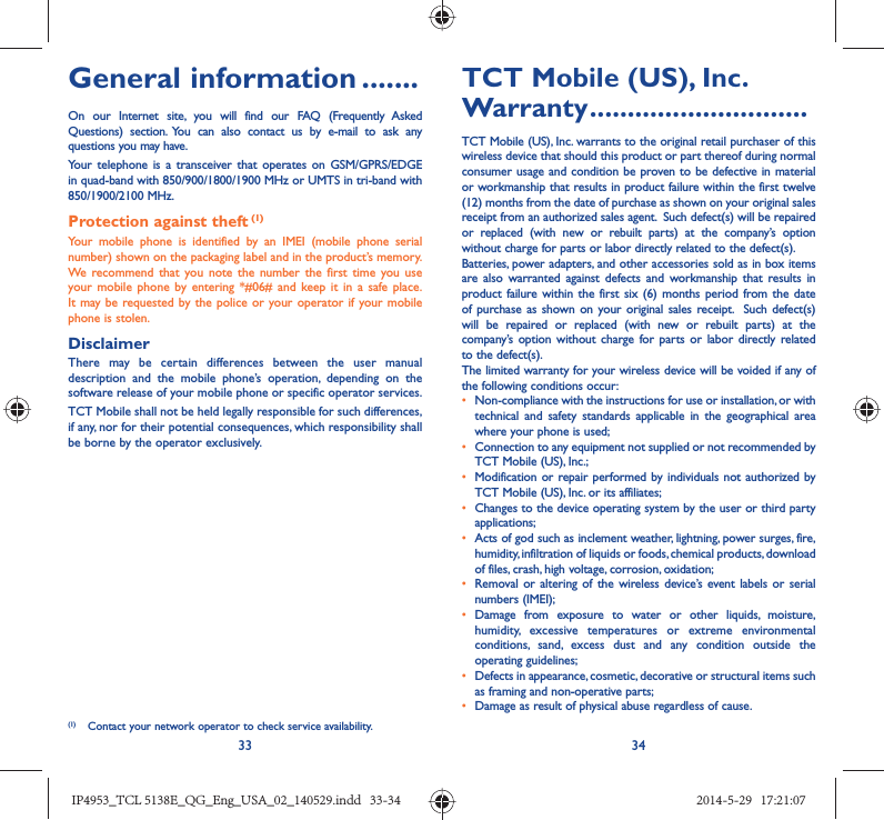 33 34General information .......On our Internet site, you will find our FAQ (Frequently Asked Questions) section. You can also contact us by e-mail to ask any questions you may have. Your telephone is a transceiver that operates on GSM/GPRS/EDGE in quad-band with 850/900/1800/1900 MHz or UMTS in tri-band with 850/1900/2100 MHz.Protection against theft (1)Your mobile phone is identified by an IMEI (mobile phone serial number) shown on the packaging label and in the product’s memory. We recommend that you note the number the first time you use your mobile phone by entering *#06# and keep it in a safe place. It may be requested by the police or your operator if your mobile phone is stolen. DisclaimerThere may be certain differences between the user manual description and the mobile phone’s operation, depending on the software release of your mobile phone or specific operator services.TCT Mobile shall not be held legally responsible for such differences, if any, nor for their potential consequences, which responsibility shall be borne by the operator exclusively.(1)  Contact your network operator to check service availability.TCT Mobile (US), Inc. Warranty .............................TCT Mobile (US), Inc. warrants to the original retail purchaser of this wireless device that should this product or part thereof during normal consumer usage and condition be proven to be defective in material or workmanship that results in product failure within the first twelve (12) months from the date of purchase as shown on your original sales receipt from an authorized sales agent.  Such defect(s) will be repaired or replaced (with new or rebuilt parts) at the company’s option without charge for parts or labor directly related to the defect(s). Batteries, power adapters, and other accessories sold as in box items are also warranted against defects and workmanship that results in product failure within the first six (6) months period from the date of purchase as shown on your original sales receipt.  Such defect(s) will be repaired or replaced (with new or rebuilt parts) at the company’s option without charge for parts or labor directly related to the defect(s). The limited warranty for your wireless device will be voided if any of the following conditions occur:•  Non-compliance with the instructions for use or installation, or with technical and safety standards applicable in the geographical area where your phone is used;•  Connection to any equipment not supplied or not recommended by TCT Mobile (US), Inc.;•  Modification or repair performed by individuals not authorized by TCT Mobile (US), Inc. or its affiliates; •  Changes to the device operating system by the user or third party applications;•  Acts of god such as inclement weather, lightning, power surges, fire, humidity, infiltration of liquids or foods, chemical products, download of files, crash, high voltage, corrosion, oxidation;•  Removal or altering of the wireless device’s event labels or serial numbers (IMEI);• Damage from exposure to water or other liquids, moisture, humidity, excessive temperatures or extreme environmental conditions, sand, excess dust and any condition outside the operating guidelines;•  Defects in appearance, cosmetic, decorative or structural items such as framing and non-operative parts;•  Damage as result of physical abuse regardless of cause.IP4953_TCL 5138E_QG_Eng_USA_02_140529.indd   33-34IP4953_TCL 5138E_QG_Eng_USA_02_140529.indd   33-34 2014-5-29   17:21:072014-5-29   17:21:07