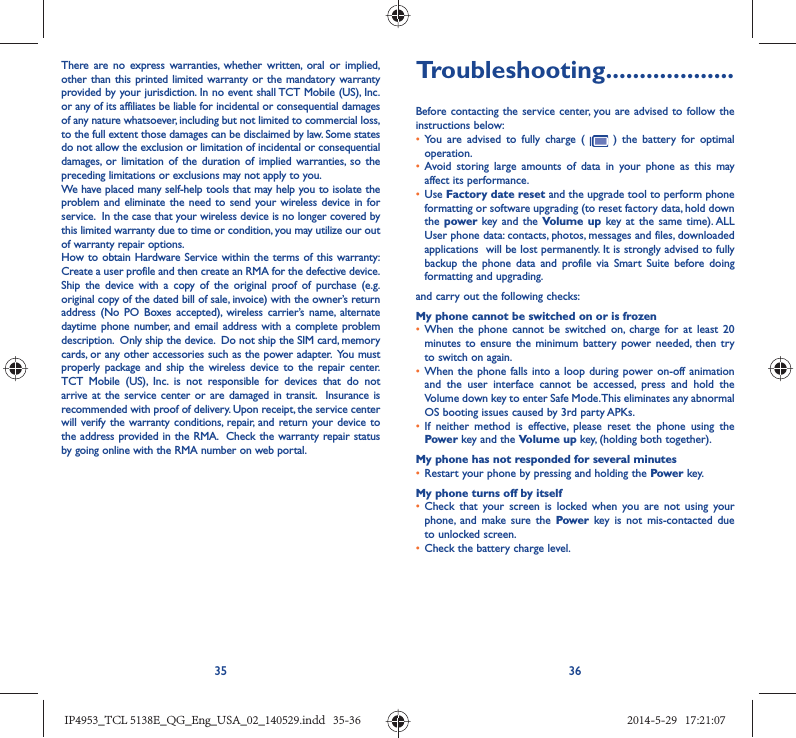 35 36There are no express warranties, whether written, oral or implied, other than this printed limited warranty or the mandatory warranty provided by your jurisdiction. In no event shall TCT Mobile (US), Inc. or any of its affiliates be liable for incidental or consequential damages of any nature whatsoever, including but not limited to commercial loss, to the full extent those damages can be disclaimed by law. Some states do not allow the exclusion or limitation of incidental or consequential damages, or limitation of the duration of implied warranties, so the preceding limitations or exclusions may not apply to you.We have placed many self-help tools that may help you to isolate the problem and eliminate the need to send your wireless device in for service.  In the case that your wireless device is no longer covered by this limited warranty due to time or condition, you may utilize our out of warranty repair options. How to obtain Hardware Service within the terms of this warranty: Create a user profile and then create an RMA for the defective device.  Ship the device with a copy of the original proof of purchase (e.g. original copy of the dated bill of sale, invoice) with the owner’s return address (No PO Boxes accepted), wireless carrier’s name, alternate daytime phone number, and email address with a complete problem description.  Only ship the device.  Do not ship the SIM card, memory cards, or any other accessories such as the power adapter.  You must properly package and ship the wireless device to the repair center.  TCT Mobile (US), Inc. is not responsible for devices that do not arrive at the service center or are damaged in transit.  Insurance is recommended with proof of delivery. Upon receipt, the service center will verify the warranty conditions, repair, and return your device to the address provided in the RMA.  Check the warranty repair status by going online with the RMA number on web portal.Troubleshooting...................Before contacting the service center, you are advised to follow the instructions below:•  You are advised to fully charge (   ) the battery for optimal operation.•  Avoid storing large amounts of data in your phone as this may affect its performance.•  Use Factory date reset and the upgrade tool to perform phone formatting or software upgrading (to reset factory data, hold down the power  key and the Volume up key at the same time). ALL User phone data: contacts, photos, messages and files, downloaded applications  will be lost permanently. It is strongly advised to fully backup the phone data and profile via Smart Suite before doing formatting and upgrading. and carry out the following checks:My phone cannot be switched on or is frozen •  When the phone cannot be switched on, charge for at least 20 minutes to ensure the minimum battery power needed, then try to switch on again.•  When the phone falls into a loop during power on-off animation and the user interface cannot be accessed, press and hold the Volume down key to enter Safe Mode. This eliminates any abnormal OS booting issues caused by 3rd party APKs.•  If neither method is effective, please reset the phone using the Power key and the Volume up key, (holding both together).My phone has not responded for several minutes•  Restart your phone by pressing and holding the Power key.My phone turns off by itself•  Check that your screen is locked when you are not using your phone, and make sure the Power key is not mis-contacted due to unlocked screen.•  Check the battery charge level.IP4953_TCL 5138E_QG_Eng_USA_02_140529.indd   35-36IP4953_TCL 5138E_QG_Eng_USA_02_140529.indd   35-36 2014-5-29   17:21:072014-5-29   17:21:07