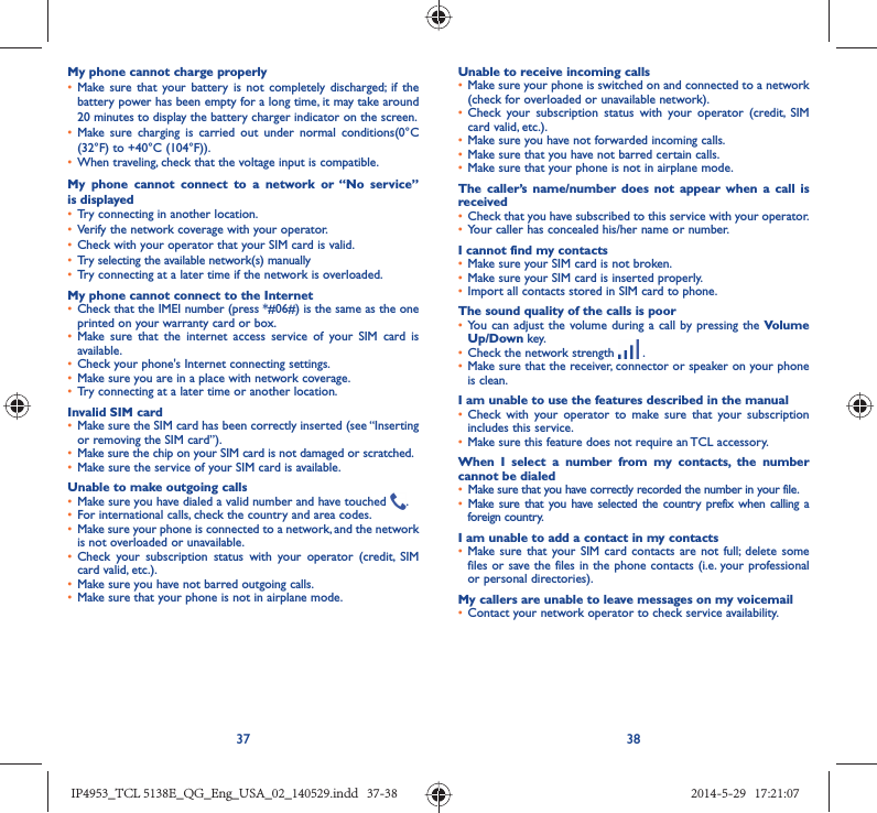 37 38My phone cannot charge properly•  Make sure that your battery is not completely discharged; if the battery power has been empty for a long time, it may take around 20 minutes to display the battery charger indicator on the screen.•  Make sure charging is carried out under normal conditions(0°C (32°F) to +40°C (104°F)).•  When traveling, check that the voltage input is compatible.My phone cannot connect to a network or “No service” is displayed•  Try connecting in another location.•  Verify the network coverage with your operator.•  Check with your operator that your SIM card is valid.•  Try selecting the available network(s) manually •  Try connecting at a later time if the network is overloaded.My phone cannot connect to the Internet•  Check that the IMEI number (press *#06#) is the same as the one printed on your warranty card or box.•  Make sure that the internet access service of your SIM card is available.•  Check your phone&apos;s Internet connecting settings.•  Make sure you are in a place with network coverage.•  Try connecting at a later time or another location.Invalid SIM card•  Make sure the SIM card has been correctly inserted (see “Inserting or removing the SIM card”).•  Make sure the chip on your SIM card is not damaged or scratched.•  Make sure the service of your SIM card is available.Unable to make outgoing calls•  Make sure you have dialed a valid number and have touched  .•  For international calls, check the country and area codes.•  Make sure your phone is connected to a network, and the network is not overloaded or unavailable.•  Check your subscription status with your operator (credit, SIM card valid, etc.).•  Make sure you have not barred outgoing calls.•  Make sure that your phone is not in airplane mode.Unable to receive incoming calls•  Make sure your phone is switched on and connected to a network (check for overloaded or unavailable network).•  Check your subscription status with your operator (credit, SIM card valid, etc.).•  Make sure you have not forwarded incoming calls.•  Make sure that you have not barred certain calls.•  Make sure that your phone is not in airplane mode.The caller’s name/number does not appear when a call is received•  Check that you have subscribed to this service with your operator.•  Your caller has concealed his/her name or number.I cannot find my contacts•  Make sure your SIM card is not broken.•  Make sure your SIM card is inserted properly.•  Import all contacts stored in SIM card to phone.The sound quality of the calls is poor•  You can adjust the volume during a call by pressing the Volume Up/Down key.•  Check the network strength   .•  Make sure that the receiver, connector or speaker on your phone is clean.I am unable to use the features described in the manual•  Check with your operator to make sure that your subscription includes this service.•  Make sure this feature does not require an TCL accessory.When I select a number from my contacts, the number cannot be dialed•  Make sure that you have correctly recorded the number in your file.•  Make sure that you have selected the country prefix when calling a foreign country.I am unable to add a contact in my contacts•  Make sure that your SIM card contacts are not full; delete some files or save the files in the phone contacts (i.e. your professional or personal directories).My callers are unable to leave messages on my voicemail•  Contact your network operator to check service availability.IP4953_TCL 5138E_QG_Eng_USA_02_140529.indd   37-38IP4953_TCL 5138E_QG_Eng_USA_02_140529.indd   37-38 2014-5-29   17:21:072014-5-29   17:21:07