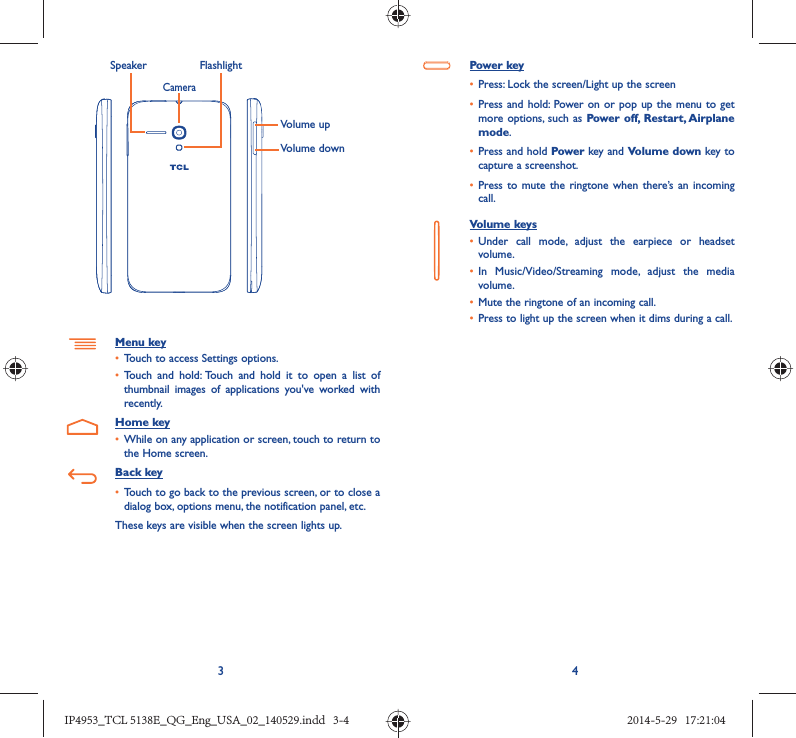 34Volume upVolume downCameraSpeaker FlashlightMenu key•  Touch to access Settings options.•  Touch and hold: Touch and hold it to open a list of thumbnail images of applications you&apos;ve worked with recently.Home key•  While on any application or screen, touch to return to the Home screen.Back key•  Touch to go back to the previous screen, or to close a dialog box, options menu, the notification panel, etc.These keys are visible when the screen lights up.Power key•  Press: Lock the screen/Light up the screen•  Press and hold: Power on or pop up the menu to get more options, such as Power off, Restart, Airplane mode.•  Press and hold Power key and Volume down key to capture a screenshot.•  Press to mute the ringtone when there’s an incoming call.Volume keys •  Under call mode, adjust the earpiece or headset volume.•  In Music/Video/Streaming mode, adjust the media volume.•  Mute the ringtone of an incoming call.•  Press to light up the screen when it dims during a call.IP4953_TCL 5138E_QG_Eng_USA_02_140529.indd   3-4IP4953_TCL 5138E_QG_Eng_USA_02_140529.indd   3-4 2014-5-29   17:21:042014-5-29   17:21:04
