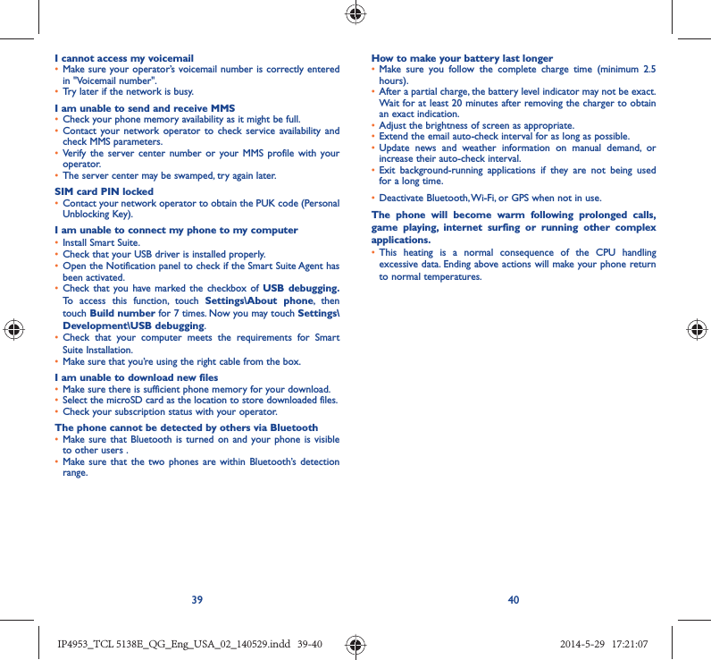 39 40I cannot access my voicemail•  Make sure your operator’s voicemail number is correctly entered in &quot;Voicemail number&quot;.•  Try later if the network is busy.I am unable to send and receive MMS•  Check your phone memory availability as it might be full.•  Contact your network operator to check service availability and check MMS parameters.•  Verify the server center number or your MMS profile with your operator.•  The server center may be swamped, try again later.SIM card PIN locked•  Contact your network operator to obtain the PUK code (Personal Unblocking Key).I am unable to connect my phone to my computer•  Install Smart Suite.•  Check that your USB driver is installed properly.•  Open the Notification panel to check if the Smart Suite Agent has been activated.•  Check that you have marked the checkbox of USB debugging. To access this function, touch Settings\About phone, then touch Build number for 7 times. Now you may touch Settings\Development\USB debugging.•  Check that your computer meets the requirements for Smart Suite Installation.•  Make sure that you’re using the right cable from the box.I am unable to download new files•  Make sure there is sufficient phone memory for your download.•  Select the microSD card as the location to store downloaded files.•  Check your subscription status with your operator.The phone cannot be detected by others via Bluetooth•  Make sure that Bluetooth is turned on and your phone is visible to other users .•  Make sure that the two phones are within Bluetooth’s detection range.How to make your battery last longer•  Make sure you follow the complete charge time (minimum 2.5 hours).•  After a partial charge, the battery level indicator may not be exact. Wait for at least 20 minutes after removing the charger to obtain an exact indication.•  Adjust the brightness of screen as appropriate.•  Extend the email auto-check interval for as long as possible.•  Update news and weather information on manual demand, or increase their auto-check interval.•  Exit background-running applications if they are not being used for a long time.•  Deactivate Bluetooth, Wi-Fi, or GPS when not in use.The phone will become warm following prolonged calls, game playing, internet surfing or running other complex applications. •  This heating is a normal consequence of the CPU handling excessive data. Ending above actions will make your phone return to normal temperatures.IP4953_TCL 5138E_QG_Eng_USA_02_140529.indd   39-40IP4953_TCL 5138E_QG_Eng_USA_02_140529.indd   39-40 2014-5-29   17:21:072014-5-29   17:21:07