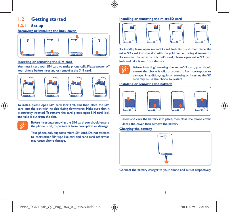 561.2  Getting started1.2.1   Set-upRemoving or installing the back cover Inserting or removing the SIM card You must insert your SIM card to make phone calls. Please power off your phone before inserting or removing the SIM card.To install, please open SIM card lock first, and then place the SIM card into the slot with its chip facing downwards. Make sure that it is correctly inserted. To remove the card, please open SIM card lock and take it out from the slot.Before inserting/removing the SIM card, you should ensure the phone is off, to protect it from corruption or damage. Your phone only supports micro-SIM card. Do not attempt to insert other SIM type like mini and nano card, otherwise may cause phone damage.Installing or removing the microSD cardTo install, please open microSD card lock first, and then place the microSD card into the slot with the gold contact facing downwards. To remove the external microSD card, please open microSD card lock and take it out from the slot.Before inserting/removing the microSD card, you should ensure the phone is off, to protect it from corruption or damage.  In addition, regularly removing or inserting the SD card may cause the phone to restart.Installing or removing the battery• Insert and click the battery into place, then close the phone cover.• Unclip the cover, then remove the battery.Charging the batteryConnect the battery charger to your phone and outlet respectively.    IP4953_TCL 5138E_QG_Eng_USA_02_140529.indd   5-6IP4953_TCL 5138E_QG_Eng_USA_02_140529.indd   5-6 2014-5-29   17:21:052014-5-29   17:21:05