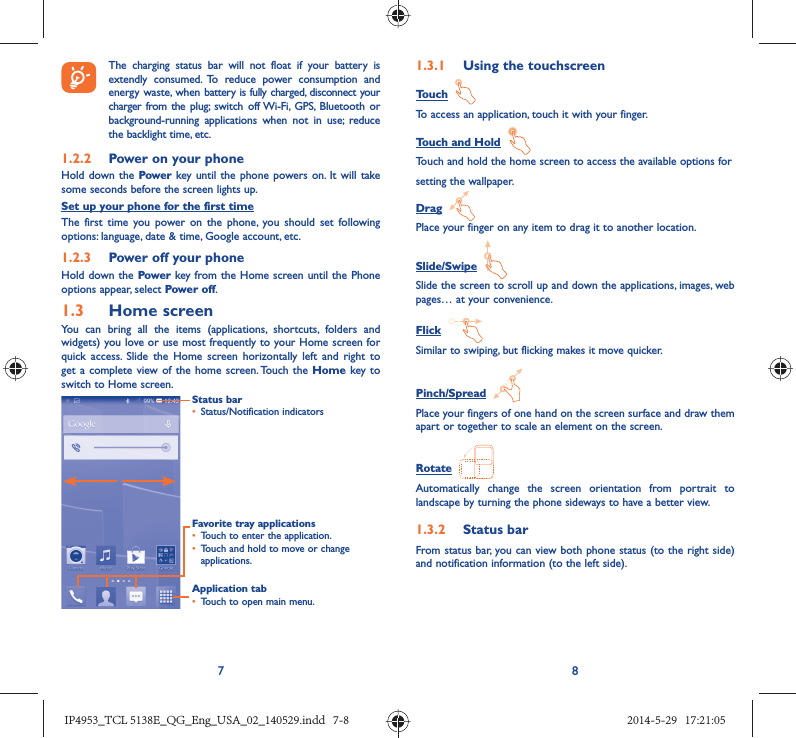 78 The charging status bar will not float if your battery is extendly consumed. To reduce power consumption and energy waste, when battery is fully charged, disconnect your charger from the plug; switch off Wi-Fi, GPS, Bluetooth or background-running applications when not in use; reduce the backlight time, etc.1.2.2  Power on your phoneHold down the Power key until the phone powers on. It will take some seconds before the screen lights up.Set up your phone for the first timeThe first time you power on the phone, you should set following options: language, date &amp; time, Google account, etc.1.2.3  Power off your phoneHold down the Power key from the Home screen until the Phone options appear, select Power off.1.3  Home screenYou can bring all the items (applications, shortcuts, folders and widgets) you love or use most frequently to your Home screen for quick access. Slide the Home screen horizontally left and right to get a complete view of the home screen. Touch the Home key to switch to Home screen.Status bar•  Status/Notification indicators Favorite tray applications•  Touch to enter the application.•  Touch and hold to move or change applications.Application tab•  Touch to open main menu.1.3.1  Using the touchscreenTouch  To access an application, touch it with your finger.Touch and Hold  Touch and hold the home screen to access the available options forsetting the wallpaper.Drag  Place your finger on any item to drag it to another location.Slide/Swipe  Slide the screen to scroll up and down the applications, images, web pages… at your convenience.Flick  Similar to swiping, but flicking makes it move quicker.Pinch/Spread  Place your fingers of one hand on the screen surface and draw them apart or together to scale an element on the screen.Rotate  Automatically change the screen orientation from portrait to landscape by turning the phone sideways to have a better view.1.3.2  Status barFrom status bar, you can view both phone status (to the right side) and notification information (to the left side). IP4953_TCL 5138E_QG_Eng_USA_02_140529.indd   7-8IP4953_TCL 5138E_QG_Eng_USA_02_140529.indd   7-8 2014-5-29   17:21:052014-5-29   17:21:05