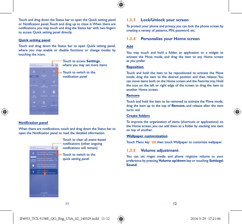 11 12Touch and drag down the Status bar to open the Quick setting panel or Notification panel. Touch and drag up to close it. When there are notifications, you may touch and drag the Status bar with two fingers to access Quick setting panel directly.Quick setting panelTouch and drag down the Status bar to open Quick setting panel, where you may enable or disable functions or change modes by touching the icons.Touch to switch to the notification panelTouch to access Settings, where you may set more itemsNotification panelWhen there are notifications, touch and drag down the Status bar to open the Notification panel to read the detailed information. Touch to switch to the quick setting panel Touch to clear all event–based notifications (other ongoing notifications will remain)1.3.3  Lock/Unlock your screenTo protect your phone and privacy, you can lock the phone screen by creating a variety of patterns, PIN, password, etc.1.3.4  Personalize your Home screenAddYou may touch and hold a folder, an application or a widget to activate the Move mode, and drag the item to any Home screen as you prefer.Reposition Touch and hold the item to be repositioned to activate the Move mode, drag the item to the desired position and then release. You can move items both on the Home screen and the Favorite tray. Hold the icon on the left or right edge of the screen to drag the item to another Home screen.RemoveTouch and hold the item to be removed to activate the Move mode, drag the item up to the top of Remove, and release after the item turns red.Create foldersTo improve the organization of items (shortcuts or applications) on the Home screen, you can add them to a folder by stacking one item on top of another. Wallpaper customizationTouch Menu key   then touch Wallpaper to customize wallpaper.1.3.5  Volume adjustmentYou can set ringer, media and phone ringtone volume to your preference by pressing Volume up/down key or touching Settings\Sound.IP4953_TCL 5138E_QG_Eng_USA_02_140529.indd   11-12IP4953_TCL 5138E_QG_Eng_USA_02_140529.indd   11-12 2014-5-29   17:21:062014-5-29   17:21:06