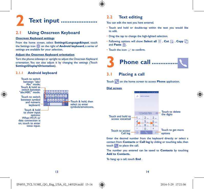 13 142 Text input .....................2.1  Using Onscreen KeyboardOnscreen Keyboard settingsFrom the home screen, select Settings\Language&amp;input, touch the Settings icon   on the right of Android keyboard, a series of settings are available for your selection. Adjust the Onscreen Keyboard orientationTurn the phone sideways or upright to adjust the Onscreen Keyboard orientation. You can also adjust it by changing the settings (Touch  Settings\Display\Orientation).2.1.1  Android keyboardTouch to switch between symbol and numeric keyboard.Touch &amp; hold, then select to enter symbols/emoticons.Touch &amp; hold to show input options; When Wi-Fi  or data connection is on, touch to enter voice input.Touch to switch  between &quot;abc/Abc&quot; mode; Touch &amp; hold to switch between &quot;abc/ABC&quot; mode.2.2  Text editingYou can edit the text you have entered.•  Touch and hold or double-tap within the text you would like to edit.•  Drag the tap to change the high-lighted selection.•  Following options will show: Select all  , Cut   , Copy    and Paste  .•  Touch the icon   to confirm.3 Phone call ...............3.1  Placing a callTouch   on the home screen to access Phone application.Dial screenTouch and hold to access voicemailTouch to delete the digitsTouch to get more optionsTouch to access Call logEnter the desired number from the keyboard directly or select a contact from Contacts or Call log by sliding or touching tabs, then touch   to place the call. The number you entered can be saved to Contacts  by touching Add to Contacts.To hang up a call, touch End .IP4953_TCL 5138E_QG_Eng_USA_02_140529.indd   13-14IP4953_TCL 5138E_QG_Eng_USA_02_140529.indd   13-14 2014-5-29   17:21:062014-5-29   17:21:06