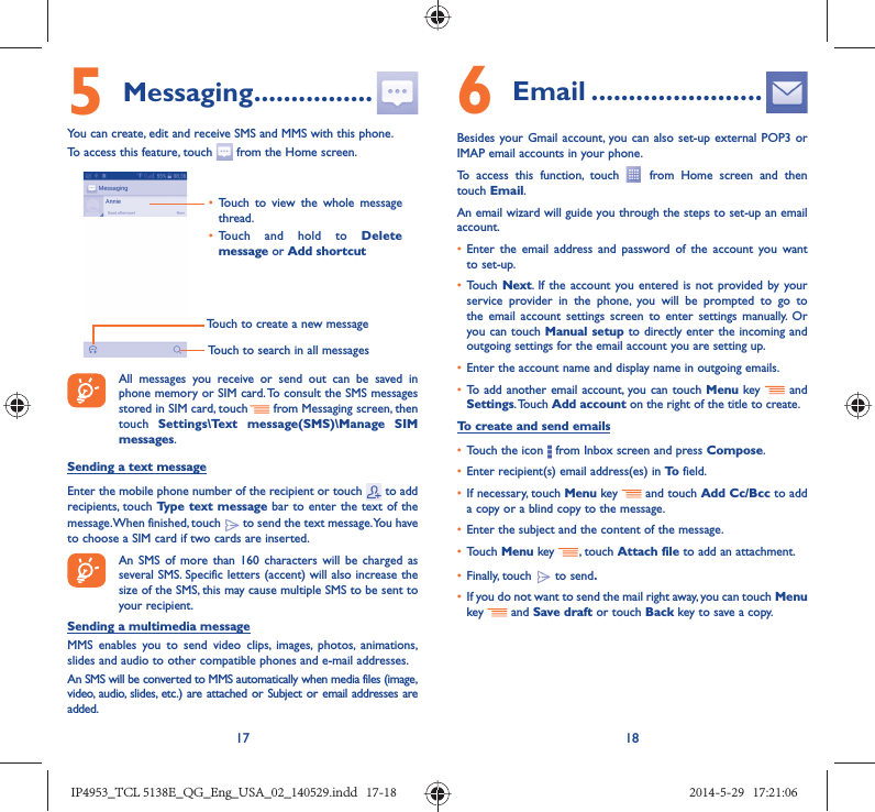 17 185 Messaging ................You can create, edit and receive SMS and MMS with this phone.To access this feature, touch   from the Home screen.Touch to create a new messageTouch to search in all messages•  Touch to view the whole message thread.•  Touch and hold to Delete message or Add shortcut All messages you receive or send out can be saved in phone memory or SIM card. To consult the SMS messages stored in SIM card, touch   from Messaging screen, then touch  Settings\Text message(SMS)\Manage SIM messages.Sending a text messageEnter the mobile phone number of the recipient or touch   to add recipients, touch Type text message bar to enter the text of the message. When finished, touch   to send the text message. You have to choose a SIM card if two cards are inserted.An SMS of more than 160 characters will be charged as several SMS. Specific letters (accent) will also increase the size of the SMS, this may cause multiple SMS to be sent to your recipient.Sending a multimedia messageMMS enables you to send video clips, images, photos, animations, slides and audio to other compatible phones and e-mail addresses. An SMS will be converted to MMS automatically when media files (image, video, audio, slides, etc.) are attached or Subject or email addresses are added.6  Email .......................Besides your Gmail account, you can also set-up external POP3 or IMAP email accounts in your phone.To access this function, touch   from Home screen and then touch Email.An email wizard will guide you through the steps to set-up an email account.•  Enter the email address and password of the account you want to set-up.•  Touch Next. If the account you entered is not provided by your service provider in the phone, you will be prompted to go to the email account settings screen to enter settings manually. Or you can touch Manual setup to directly enter the incoming and outgoing settings for the email account you are setting up.•  Enter the account name and display name in outgoing emails.•  To add another email account, you can touch Menu key   and Settings. Touch  Add account on the right of the title to create.To create and send emails•  Touch the icon   from Inbox screen and press Compose.•  Enter recipient(s) email address(es) in To  field.•  If necessary, touch Menu key   and touch Add Cc/Bcc to add a copy or a blind copy to the message.•  Enter the subject and the content of the message.•  Touch Menu key  , touch Attach file to add an attachment.•  Finally, touch   to send.•  If you do not want to send the mail right away, you can touch  Menu key    and Save draft or touch Back key to save a copy. IP4953_TCL 5138E_QG_Eng_USA_02_140529.indd   17-18IP4953_TCL 5138E_QG_Eng_USA_02_140529.indd   17-18 2014-5-29   17:21:062014-5-29   17:21:06