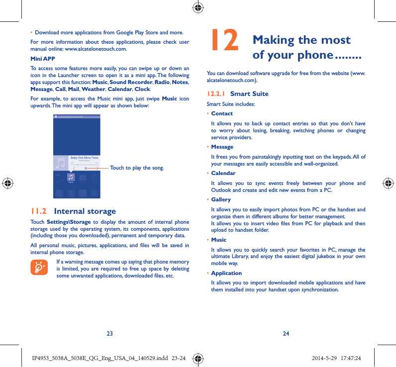 23 24•  Download more applications from Google Play Store and more.For more information about these applications, please check user manual online: www.alcatelonetouch.com.Mini APPTo access some features more easily, you can swipe up or down an icon in the Launcher screen to open it as a mini app. The following apps support this function: Music, Sound Recorder, Radio, Notes, Message, Call,  Mail, Weather,  Calendar, Clock.For example, to access the Music mini app, just swipe Music icon upwards. The mini app will appear as shown below:Touch to play the song.11.2  Internal storageTouch Settings\Storage to display the amount of internal phone storage used by the operating system, its components, applications (including those you downloaded), permanent and temporary data. All personal music, pictures, applications, and files will be saved in internal phone storage.If a warning message comes up saying that phone memory is limited, you are required to free up space by deleting some unwanted applications, downloaded files, etc.12   Making the most of your phone ........You can download software upgrade for free from the website (www.alcatelonetouch.com). 12.2.1  Smart SuiteSmart Suite includes:•  ContactIt allows you to back up contact entries so that you don&apos;t have to worry about losing, breaking, switching phones or changing service providers.•  MessageIt frees you from painstakingly inputting text on the keypads. All of your messages are easily accessible and well-organized.•  CalendarIt allows you to sync events freely between your phone and Outlook and create and edit new events from a PC.•  GalleryIt allows you to easily import photos from PC or the handset and organize them in different albums for better management.It allows you to insert video files from PC for playback and then upload to handset folder.•  MusicIt allows you to quickly search your favorites in PC, manage the ultimate Library, and enjoy the easiest digital jukebox in your own mobile way. •  Application It allows you to import downloaded mobile applications and have them installed into your handset upon synchronization.IP4953_5038A_5038E_QG_Eng_USA_04_140529.indd   23-24IP4953_5038A_5038E_QG_Eng_USA_04_140529.indd   23-24 2014-5-29   17:47:242014-5-29   17:47:24