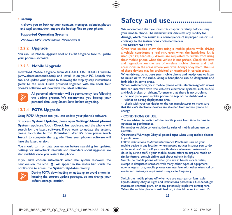25 26•  BackupIt allows you to back up your contacts, messages, calendar, photos and applications, then import the backup files to your phone.Supported Operating Systems   Windows XP/Vista/Windows 7/Windows 8.12.2.2  UpgradeYou can use Mobile Upgrade tool or FOTA Upgrade tool to update your phone&apos;s software.12.2.3  Mobile UpgradeDownload Mobile Upgrade from ALCATEL ONETOUCH website (www.alcatelonetouch.com) and install it on your PC. Launch the tool and update your phone by following the step by step instructions (refer to the User Guide provided together with the tool). Your phone’s software will now have the latest software. All personal information will be permanently lost following the update process. We recommend you backup your personal data using Smart Suite before upgrading.12.2.4  FOTA UpgradeUsing FOTA Upgrade tool you can update your phone&apos;s software.To access System Updates, please open Settings\About phone\System updates. Touch  Check for updates, and the phone will search for the latest software. If you want to update the system, please touch the button Download, after it&apos;s done please touch Install to complete the upgrade. Now your phone&apos;s software will have the latest version.You should turn on data connection before searching for updates. Settings for auto-check intervals and reminders about upgrades are also available once you restart the phone.If you have chosen auto-check, when the system discovers the new version, the icon   will appear in the status bar. Touch the notification to access the System Updates directly.During FOTA downloading or updating, to avoid errors inlocating the correct update packages, do not change your default storage location.Safety and use .....................We recommend that you read this chapter carefully before using your mobile phone. The manufacturer disclaims any liability for damage, which may result as a consequence of improper use or use contrary to the instructions contained herein.• TRAFFIC  SAFETY:Given that studies show that using a mobile phone while driving a vehicle constitutes a real risk, even when the hands-free kit is used (car kit, headset...), drivers are requested to refrain from using their mobile phone when the vehicle is not parked. Check the laws and regulations on the use of wireless mobile phones and their accessories in the areas where you drive. Always obey them. The use of these devices may be prohibited or restricted in certain areas.When driving, do not use your mobile phone and headphone to listen to music or to the radio. Using a headphone can be dangerous and forbidden in some areas.When switched on, your mobile phone emits electromagnetic waves that can interfere with the vehicle’s electronic systems such as ABS anti-lock brakes or airbags. To ensure that there is no problem:-  do not place your mobile phone on top of the dashboard or within an airbag deployment area,-  check with your car dealer or the car manufacturer to make sure that the car’s electronic devices are shielded from mobile phone RF energy.• CONDITIONS OF USE:You are advised to switch off the mobile phone from time to time to optimize its performance.Remember to abide by local authority rules of mobile phone use on aircrafts.Operational Warnings: Obey all posted signs when using mobile devices in public areas. Follow Instructions to Avoid Interference Problems: Turn off your mobile device in any location where posted notices instruct you to do so. In an aircraft, turn off your mobile device whenever instructed to do so by airline staff. If your mobile device offers an airplane mode or similar feature, consult airline staff about using it in flight.Switch the mobile phone off when you are in health care facilities, except in designated areas. As with many other types of equipment now in regular use, mobile phones can interfere with other electrical or electronic devices, or equipment using radio frequency.Switch the mobile phone off when you are near gas or flammable liquids. Strictly obey all signs and instructions posted in a fuel depot, gas station, or chemical plant, or in any potentially explosive atmosphere.When the mobile phone is switched on, it should be kept at least 15 IP4953_5038A_5038E_QG_Eng_USA_04_140529.indd   25-26IP4953_5038A_5038E_QG_Eng_USA_04_140529.indd   25-26 2014-5-29   17:47:252014-5-29   17:47:25