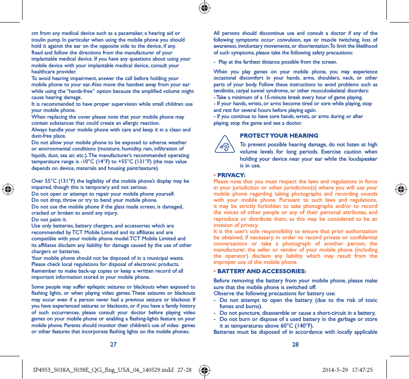27 28cm from any medical device such as a pacemaker, a hearing aid or insulin pump. In particular when using the mobile phone you should hold it against the ear on the opposite side to the device, if any. Read and follow the directions from the manufacturer of your implantable medical device. If you have any questions about using your mobile device with your implantable medical device, consult your healthcare provider.To avoid hearing impairment, answer the call before holding your mobile phone to your ear. Also move the handset away from your ear while using the “hands-free” option because the amplified volume might cause hearing damage.It is recommended to have proper supervision while small children use your mobile phone.When replacing the cover please note that your mobile phone may contain substances that could create an allergic reaction.Always handle your mobile phone with care and keep it in a clean and dust-free place.Do not allow your mobile phone to be exposed to adverse weather or environmental conditions (moisture, humidity, rain, infiltration of liquids, dust, sea air, etc.). The manufacturer’s recommended operating temperature range is -10°C (14°F) to +55°C (131°F) (the max value depends on device, materials and housing paint/texture).Over 55°C (131°F) the legibility of the mobile phone’s display may be impaired, though this is temporary and not serious. Do not open or attempt to repair your mobile phone yourself.Do not drop, throw or try to bend your mobile phone.Do not use the mobile phone if the glass made screen, is damaged, cracked or broken to avoid any injury.Do not paint it.Use only batteries, battery chargers, and accessories which are recommended by TCT Mobile Limited and its affiliates and are compatible with your mobile phone model.TCT Mobile Limited and its affiliates disclaim any liability for damage caused by the use of other chargers or batteries.Your mobile phone should not be disposed of in a municipal waste. Please check local regulations for disposal of electronic products.Remember to make back-up copies or keep a written record of all important information stored in your mobile phone.Some people may suffer epileptic seizures or blackouts when exposed to flashing lights, or when playing video games. These seizures or blackouts may occur even if a person never had a previous seizure or blackout. If you have experienced seizures or blackouts, or if you have a family history of such occurrences, please consult your doctor before playing video games on your mobile phone or enabling a flashing-lights feature on your mobile phone. Parents should monitor their children’s use of video  games or other features that incorporate flashing lights on the mobile phones.All persons should discontinue use and consult a doctor if any of the following symptoms occur: convulsion, eye or muscle twitching, loss of awareness, involuntary movements, or disorientation. To limit the likelihood of such symptoms, please take the following safety precautions:-  Play at the farthest distance possible from the screen.When you play games on your mobile phone, you may experience occasional discomfort in your hands, arms, shoulders, neck, or other parts of your body. Follow these instructions to avoid problems such as tendinitis, carpal tunnel syndrome, or other musculoskeletal disorders:- Take a minimum of a 15-minute break every hour of game playing.- If your hands, wrists, or arms become tired or sore while playing, stop and rest for several hours before playing again.- If you continue to have sore hands, wrists, or arms during or after playing, stop the game and see a doctor.PROTECT YOUR  HEARING To prevent possible hearing damage, do not listen at high volume levels for long periods. Exercise caution when holding your device near your ear while the loudspeaker is in use.• PRIVACY:Please note that you must respect the laws and regulations in force in your jurisdiction or other jurisdiction(s) where you will use your mobile phone regarding taking photographs and recording sounds with your mobile phone. Pursuant to such laws and regulations, it may be strictly forbidden to take photographs and/or to record the voices of other people or any of their personal attributes, and reproduce or distribute them, as this may be considered to be an invasion of privacy.  It is the user’s sole responsibility to ensure that prior authorization be obtained, if necessary, in order to record private or confidential conversations or take a photograph of another person; the manufacturer, the seller or vendor of your mobile phone (including the operator) disclaim any liability which may result from the improper use of the mobile phone.• BATTERY AND ACCESSORIES:Before removing the battery from your mobile phone, please make sure that the mobile phone is switched off. Observe the following precautions for battery use: -  Do not attempt to open the battery (due to the risk of toxic fumes and burns). -  Do not puncture, disassemble or cause a short-circuit in a battery, -  Do not burn or dispose of a used battery in the garbage or store it at temperatures above 60°C (140°F). Batteries must be disposed of in accordance with locally applicable IP4953_5038A_5038E_QG_Eng_USA_04_140529.indd   27-28IP4953_5038A_5038E_QG_Eng_USA_04_140529.indd   27-28 2014-5-29   17:47:252014-5-29   17:47:25