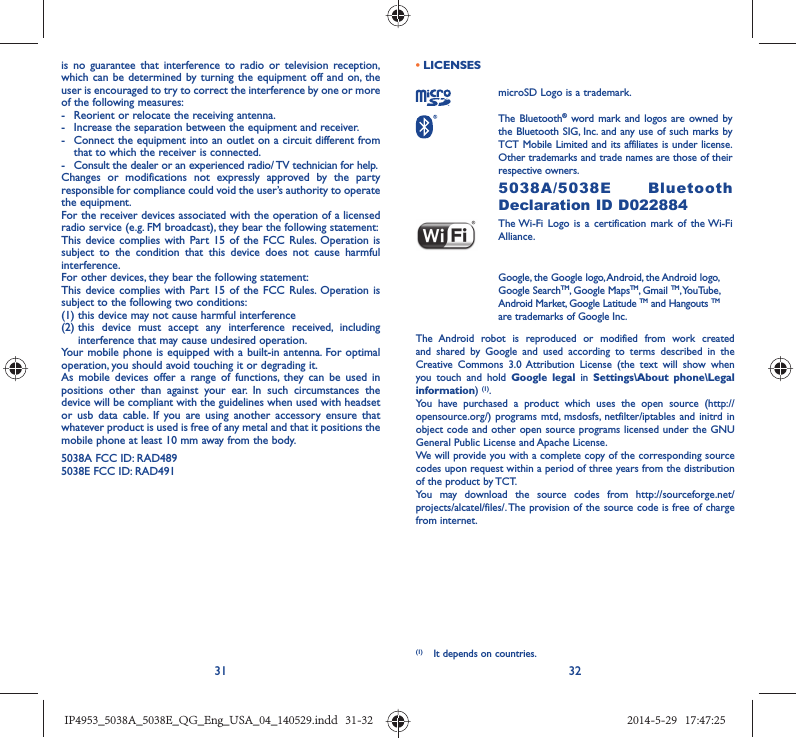 31 32is no guarantee that interference to radio or television reception, which can be determined by turning the equipment off and on, the user is encouraged to try to correct the interference by one or more of the following measures:-  Reorient or relocate the receiving antenna.-  Increase the separation between the equipment and receiver.-  Connect the equipment into an outlet on a circuit different from that to which the receiver is connected.-  Consult the dealer or an experienced radio/ TV technician for help.Changes or modifications not expressly approved by the party responsible for compliance could void the user’s authority to operate the equipment.For the receiver devices associated with the operation of a licensed radio service (e.g. FM broadcast), they bear the following statement:This device complies with Part 15 of the FCC Rules. Operation is subject to the condition that this device does not cause harmful interference.For other devices, they bear the following statement:This device complies with Part 15 of the FCC Rules. Operation is subject to the following two conditions:(1) this device may not cause harmful interference(2)  this device must accept any interference received, including interference that may cause undesired operation.Your mobile phone is equipped with a built-in antenna. For optimal operation, you should avoid touching it or degrading it.As mobile devices offer a range of functions, they can be used in positions other than against your ear. In such circumstances the device will be compliant with the guidelines when used with headset or usb data cable. If you are using another accessory ensure that whatever product is used is free of any metal and that it positions the mobile phone at least 10 mm away from the body.5038A FCC ID: RAD489 5038E FCC ID: RAD491 • LICENSES microSD Logo is a trademark. The Bluetooth® word mark and logos are owned by the Bluetooth SIG, Inc. and any use of such marks by TCT Mobile Limited and its affiliates is under license. Other trademarks and trade names are those of their respective owners.  5038A/5038E Bluetooth Declaration ID D022884 The Wi-Fi Logo is a certification mark of the Wi-Fi Alliance.Google, the Google logo, Android, the Android logo, Google SearchTM, Google MapsTM, Gmail TM, YouTube, Android Market, Google Latitude TM and Hangouts TM are trademarks of Google Inc.The Android robot is reproduced or modified from work created and shared by Google and used according to terms described in the Creative Commons 3.0 Attribution License (the text will show when you touch and hold Google legal in Settings\About phone\Legal information) (1). You have purchased a product which uses the open source (http://opensource.org/) programs mtd, msdosfs, netfilter/iptables and initrd in object code and other open source programs licensed under the GNU General Public License and Apache License. We will provide you with a complete copy of the corresponding source codes upon request within a period of three years from the distribution of the product by TCT. You may download the source codes from http://sourceforge.net/projects/alcatel/files/. The provision of the source code is free of charge from internet. (1)  It depends on countries.IP4953_5038A_5038E_QG_Eng_USA_04_140529.indd   31-32IP4953_5038A_5038E_QG_Eng_USA_04_140529.indd   31-32 2014-5-29   17:47:252014-5-29   17:47:25