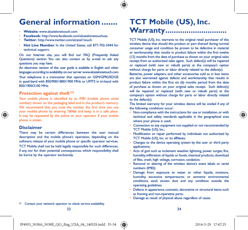 33 34General information .......• Website: www.alcatelonetouch.com• Facebook: http://www.facebook.com/alcatelonetouchusa• Twitter: http://www.twitter.com/alcatel1touch• Hot Line Number: In the United States, call 877-702-3444 for technical support.On our Internet site, you will find our FAQ (Frequently Asked Questions) section. You can also contact us by e-mail to ask any questions you may have. An electronic version of this user guide is available in English and other languages according to availability on our server: www.alcatelonetouch.comYour telephone is a transceiver that operates on GSM/GPRS/EDGE in quad-band with 850/900/1800/1900 MHz or UMTS in tri-band with 850/1900/2100 MHz.Protection against theft (1)Your mobile phone is identified by an IMEI (mobile phone serial number) shown on the packaging label and in the product’s memory. We recommend that you note the number the first time you use your mobile phone by entering *#06# and keep it in a safe place. It may be requested by the police or your operator if your mobile phone is stolen. DisclaimerThere may be certain differences between the user manual description and the mobile phone’s operation, depending on the software release of your mobile phone or specific operator services.TCT Mobile shall not be held legally responsible for such differences, if any, nor for their potential consequences, which responsibility shall be borne by the operator exclusively.(1)  Contact your network operator to check service availability.TCT Mobile (US), Inc. Warranty .............................TCT Mobile (US), Inc. warrants to the original retail purchaser of this wireless device that should this product or part thereof during normal consumer usage and condition be proven to be defective in material or workmanship that results in product failure within the first twelve (12) months from the date of purchase as shown on your original sales receipt from an authorized sales agent.  Such defect(s) will be repaired or replaced (with new or rebuilt parts) at the company’s option without charge for parts or labor directly related to the defect(s). Batteries, power adapters, and other accessories sold as in box items are also warranted against defects and workmanship that results in product failure within the first six (6) months period from the date of purchase as shown on your original sales receipt.  Such defect(s) will be repaired or replaced (with new or rebuilt parts) at the company’s option without charge for parts or labor directly related to the defect(s). The limited warranty for your wireless device will be voided if any of the following conditions occur:•  Non-compliance with the instructions for use or installation, or with technical and safety standards applicable in the geographical area where your phone is used;•  Connection to any equipment not supplied or not recommended by TCT Mobile (US), Inc.;•  Modification or repair performed by individuals not authorized by TCT Mobile (US), Inc. or its affiliates; •  Changes to the device operating system by the user or third party applications;•  Acts of god such as inclement weather, lightning, power surges, fire, humidity, infiltration of liquids or foods, chemical products, download of files, crash, high voltage, corrosion, oxidation;•  Removal or altering of the wireless device’s event labels or serial numbers (IMEI);• Damage from exposure to water or other liquids, moisture, humidity, excessive temperatures or extreme environmental conditions, sand, excess dust and any condition outside the operating guidelines;•  Defects in appearance, cosmetic, decorative or structural items such as framing and non-operative parts;•  Damage as result of physical abuse regardless of cause.IP4953_5038A_5038E_QG_Eng_USA_04_140529.indd   33-34IP4953_5038A_5038E_QG_Eng_USA_04_140529.indd   33-34 2014-5-29   17:47:252014-5-29   17:47:25