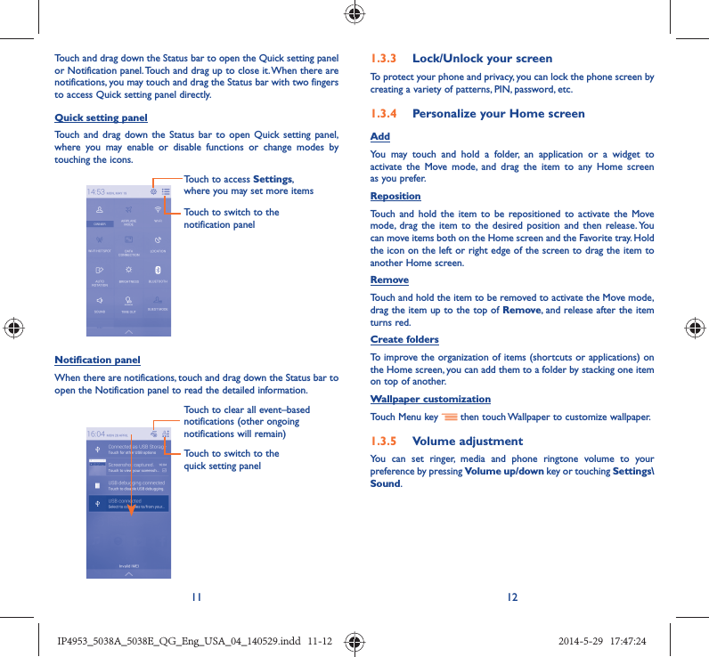 11 12Touch and drag down the Status bar to open the Quick setting panel or Notification panel. Touch and drag up to close it. When there are notifications, you may touch and drag the Status bar with two fingers to access Quick setting panel directly.Quick setting panelTouch and drag down the Status bar to open Quick setting panel, where you may enable or disable functions or change modes by touching the icons.Touch to switch to the notification panelTouch to access Settings, where you may set more itemsNotification panelWhen there are notifications, touch and drag down the Status bar to open the Notification panel to read the detailed information. Touch to switch to the quick setting panel Touch to clear all event–based notifications (other ongoing notifications will remain)1.3.3  Lock/Unlock your screenTo protect your phone and privacy, you can lock the phone screen by creating a variety of patterns, PIN, password, etc.1.3.4  Personalize your Home screenAddYou may touch and hold a folder, an application or a widget to activate the Move mode, and drag the item to any Home screen as you prefer.Reposition Touch and hold the item to be repositioned to activate the Move mode, drag the item to the desired position and then release. You can move items both on the Home screen and the Favorite tray. Hold the icon on the left or right edge of the screen to drag the item to another Home screen.RemoveTouch and hold the item to be removed to activate the Move mode, drag the item up to the top of Remove, and release after the item turns red.Create foldersTo improve the organization of items (shortcuts or applications) on the Home screen, you can add them to a folder by stacking one item on top of another. Wallpaper customizationTouch Menu key   then touch Wallpaper to customize wallpaper.1.3.5  Volume adjustmentYou can set ringer, media and phone ringtone volume to your preference by pressing Volume up/down key or touching Settings\Sound.IP4953_5038A_5038E_QG_Eng_USA_04_140529.indd   11-12IP4953_5038A_5038E_QG_Eng_USA_04_140529.indd   11-12 2014-5-29   17:47:242014-5-29   17:47:24