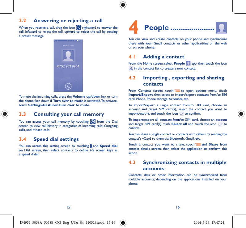 15 163.2  Answering or rejecting a callWhen you receive a call, drag the icon   rightward to answer the call, leftward to reject the call, upward to reject the call by sending a preset message.To mute the incoming calls, press the Volume up/down key or turn the phone face down if Turn over to mute is activated. To activate, touch Settings\Gestures\Turn over to mute.3.3  Consulting your call memoryYou can access your call memory by touching   from the Dial screen to view call history in categories of Incoming calls, Outgoing calls, and Missed calls.3.4  Speed dial settingsYou can access this setting screen by touching     and  Speed dial on Dial screen, then select contacts to define 2-9 screen keys as a speed dialer.4 People .....................You can view and create contacts on your phone and synchronize these with your Gmail contacts or other applications on the web or on your phone.4.1  Adding a contactFrom the Home screen, select People   app, then touch the icon  in the contact list to create a new contact.4.2  Importing , exporting and sharing contactsFrom Contacts screen, touch     to open options menu, touch Import/Export, then select to import/export contacts from/to SIM card, Phone, Phone storage, Accounts, etc.To import/export a single contact from/to SIM card, choose an account and target SIM card(s), select the contact you want to import/export, and touch the icon   to confirm.To import/export all contacts from/to SIM card, choose an account  and target SIM card(s) mark Select all and touch the icon   to confirm.You can share a single contact or contacts with others by sending the contact&apos;s vCard to them via Bluetooth, Gmail, etc.Touch a contact you want to share, touch   and  Share from contact details screen, then select the application to perform this action. 4.3  Synchronizing contacts in multiple accountsContacts, data or other information can be synchronized from multiple accounts, depending on the applications installed on your phone.IP4953_5038A_5038E_QG_Eng_USA_04_140529.indd   15-16IP4953_5038A_5038E_QG_Eng_USA_04_140529.indd   15-16 2014-5-29   17:47:242014-5-29   17:47:24