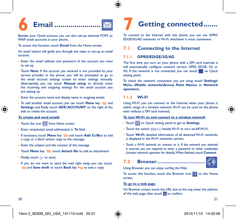 20 216  Email �����������������������Besides your Gmail account, you can also set-up external POP3 or IMAP email accounts in your phone.To access this function, touch Email from the Home screen.An email wizard will guide you through the steps to set-up an email account.• Enter the email address and password of the account you want to set-up.• Touch Next. If the account you entered is not provided by your service provider in the phone, you will be prompted to go to the email account settings screen to enter settings manually. Alternatively, you can touch Manual setup to directly enter the incoming and outgoing settings for the email account you are setting up.• Enter the account name and display name in outgoing emails.• To add another email account, you can touch Menu key   and Settings, and finally touch ADD ACCOUNT on the right of the title to create the account.To create and send emails• Touch the icon    from  Inbox  screen.• Enter recipient(s) email address(es) in To  field.• If necessary, touch Menu key   and touch Add Cc/Bcc to add a copy or a blind carbon copy to the message.• Enter the subject and the content of the message.• Touch Menu key  , touch Attach file to add an attachment.• Finally, touch   to send�• If you do not want to send the mail right away, you can touch    and Save draft or touch Back key   to save a copy. 7 Getting connected �������To connect to the Internet with this phone, you can use GPRS/EDGE/3G/4G networks or Wi-Fi, whichever is most convenient.7�1  Connecting to the Internet7�1�1  GPRS/EDGE/3G/4GThe first time you turn on your phone with a SIM card inserted, it will automatically configure network service: GPRS, EDGE, 3G or 4G. If the network is not connected, you can touch   on Quick setting panel.To check the network connection you are using, touch Settings\More���\Mobile networks\Access Point Names or Network operators�7�1�2  Wi-FiUsing Wi-Fi, you can connect to the Internet when your phone is within range of a wireless network. Wi-Fi can be used on the phone even without a SIM card inserted.To turn Wi-Fi on and connect to a wireless network• Touch   on Quick setting panel to get to Settings.• Touch the switch   beside Wi-Fi to turn on/off Wi-Fi.• Touch Wi-Fi, detailed information of all detected Wi-Fi networks is displayed in the Wi-Fi networks section.• Touch a Wi-Fi network to connect to it. If the network you selected is secured, you are required to enter a password or other credentials (contact network operator for details). When finished, touch Connect.7�2  Browser ������������������������������������Using Browser, you can enjoy surfing the Web.To access this function, touch the Browser icon   on the Home screen.To go to a web pageOn Browser screen, touch the URL box at the top, enter the address of the web page, then touch   to confirm. Hero 2_8030B_QG_USA_141110.indd   20-21 2014/11/10   14:52:56
