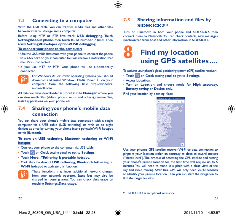 22 237�3  Connecting to a computerWith the USB cable, you can transfer media files and other files between internal storage and a computer. Before using MTP or PTP, first mark USB debugging. Touch Settings\About phone, then touch Build number 7 times. Then  touch Settings\Developer options\USB debugging. To connect your phone to the computer:•Use the USB cable that came with your phone to connect the phone to a USB port on your computer. You will receive a notification that the USB is connected.• If you use MTP or PTP, your phone will be automatically connected. For Windows XP or lower operating systems, you should download and install Windows Media Player 11 on your computer from the following link: http://windows. microsoft.com.All data you have downloaded is stored in File Manager, where you can view media files (videos, photos, music and others), rename files, install applications on your phone, etc.7�4  Sharing your phone&apos;s mobile data connectionYou can share your phone’s mobile data connection with a single computer via a USB cable (USB tethering) or with up to eight devices at once by turning your phone into a portable Wi-Fi hotspot or via Bluetooth.To turn on USB tethering, Bluetooth tethering or Wi-Fi hotspot• Connect your phone to the computer via USB cable.• Touch   on Quick setting panel to get to Settings�• Touch More���\Tethering &amp; portable hotspot.• Mark the checkbox of USB tethering, Bluetooth tethering or Wi-Fi hotspot to activate this function. These functions may incur additional network charges from your network operator. Extra fees may also be charged in roaming areas. You can check data usage by touching Settings\Data usage.7�5  Sharing information and files by SIDEKICK2(1)Turn on Bluetooth in both your phone and SIDEKICK2, then connect them by Bluetooth. You can check contacts, new messages synchronized from host and other information in SIDEKICK2.8   Find my location using GPS satellites ����To activate your phone’s global positioning system (GPS) satellite receiver:• Touch   on Quick setting panel to get to Settings.• Access Location. • Turn on Location  and choose mode for High accuracy, Battery saving or Device only.Find your location by opening Maps:Use your phone’s GPS satellite receiver Wi-Fi or data connection to pinpoint your location within an accuracy as close as several meters (“street level”). The process of accessing the GPS satellite and setting your phone&apos;s precise location for the first time will require up to 5 minutes. You will need to stand in a place with a clear view of the sky and avoid moving. After this, GPS will only need 20-40 seconds to identify your precise location. Then you can start the navigation to find the target location.(1)  SIDEKICK2 is an optional accessory.Hero 2_8030B_QG_USA_141110.indd   22-23 2014/11/10   14:52:57