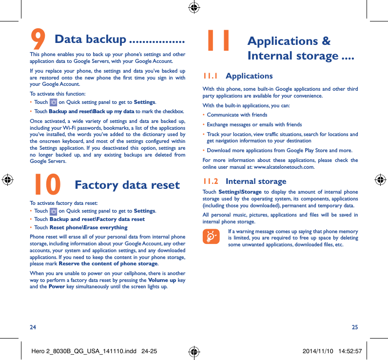 24 259 Data backup �����������������This phone enables you to back up your phone’s settings and other application data to Google Servers, with your Google Account. If you replace your phone, the settings and data you’ve backed up are restored onto the new phone the first time you sign in with your Google Account. To activate this function:• Touch   on Quick setting panel to get to Settings.• Touch Backup and reset\Back up my data to mark the checkbox.Once activated, a wide variety of settings and data are backed up, including your Wi-Fi passwords, bookmarks, a list of the applications you’ve installed, the words you’ve added to the dictionary used by the onscreen keyboard, and most of the settings configured within  the Settings application. If you deactivated this option, settings are no longer backed up, and any existing backups are deleted from Google Servers.10  Factory data reset  To activate factory data reset:• Touch   on Quick setting panel to get to Settings.• Touch Backup and reset\Factory data reset• Touch Reset phone\Erase everythingPhone reset will erase all of your personal data from internal phone storage, including information about your Google Account, any other accounts, your system and application settings, and any downloaded applications. If you need to keep the content in your phone storage, please mark Reserve the content of phone storage.When you are unable to power on your cellphone, there is another way to perform a factory data reset by pressing the Volume up key and the Power key simultaneously until the screen lights up.11   Applications  &amp; Internal storage ����11�1  ApplicationsWith this phone, some built-in Google applications and other third party applications are available for your convenience.With the built-in applications, you can:• Communicate with friends• Exchange messages or emails with friends• Track your location, view traffic situations, search for locations and get navigation information to your destination• Download more applications from Google Play Store and more.For more information about these applications, please check the online user manual at: www.alcatelonetouch.com.11�2  Internal storageTouch  Settings\Storage to display the amount of internal phone storage used by the operating system, its components, applications (including those you downloaded), permanent and temporary data. All personal music, pictures, applications and files will be saved in internal phone storage.If a warning message comes up saying that phone memory is limited, you are required to free up space by deleting some unwanted applications, downloaded files, etc.Hero 2_8030B_QG_USA_141110.indd   24-25 2014/11/10   14:52:57