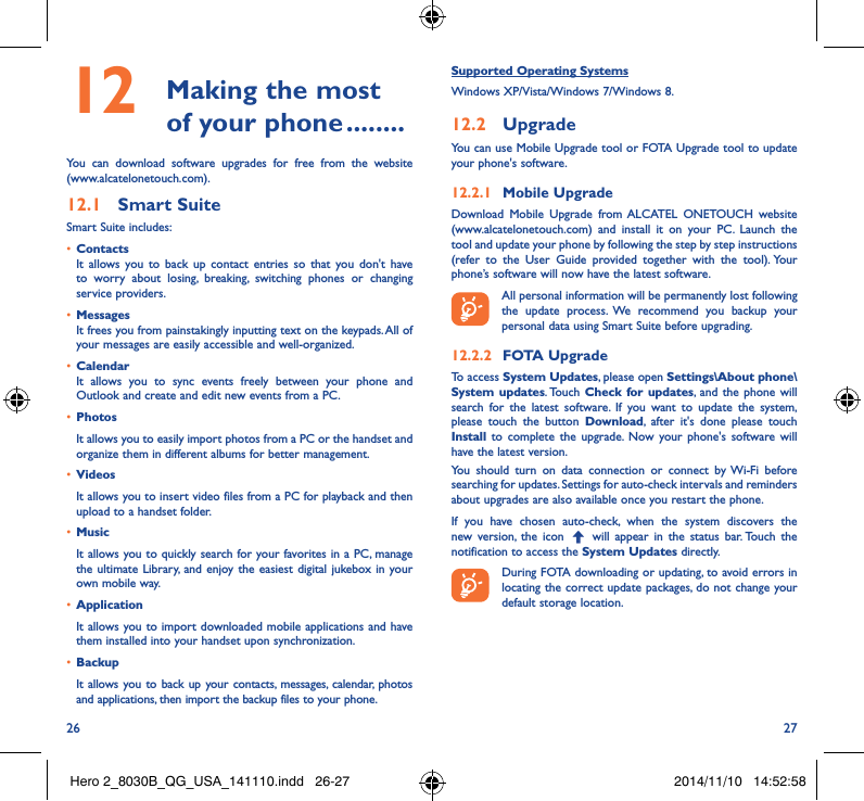 26 2712  Making the most              of your phone ��������You can download software upgrades for free from the website (www.alcatelonetouch.com). 12�1  Smart SuiteSmart Suite includes:• ContactsIt allows you to back up contact entries so that you don&apos;t have to worry about losing, breaking, switching phones or changing service providers.• MessagesIt frees you from painstakingly inputting text on the keypads. All of your messages are easily accessible and well-organized.• CalendarIt allows you to sync events freely between your phone and Outlook and create and edit new events from a PC.• PhotosIt allows you to easily import photos from a PC or the handset and organize them in different albums for better management.• VideosIt allows you to insert video files from a PC for playback and then upload to a handset folder.• MusicIt allows you to quickly search for your favorites in a PC, manage the ultimate Library, and enjoy the easiest digital jukebox in your own mobile way. • Application It allows you to import downloaded mobile applications and have them installed into your handset upon synchronization.• Backup It allows you to back up your contacts, messages, calendar, photos and applications, then import the backup files to your phone.Supported Operating SystemsWindows XP/Vista/Windows 7/Windows 8.12�2  UpgradeYou can use Mobile Upgrade tool or FOTA Upgrade tool to update your phone&apos;s software.12�2�1  Mobile UpgradeDownload Mobile Upgrade from ALCATEL ONETOUCH website (www.alcatelonetouch.com) and install it on your PC. Launch the tool and update your phone by following the step by step instructions (refer to the User Guide provided together with the tool). Your phone’s software will now have the latest software. All personal information will be permanently lost following the update process. We recommend you backup your personal data using Smart Suite before upgrading.12�2�2  FOTA UpgradeTo access System Updates, please open Settings\About phone\System updates. Touch  Check for updates, and the phone will search for the latest software. If you want to update the system, please touch the button Download, after it&apos;s done please touch Install to complete the upgrade. Now your phone&apos;s software will have the latest version.You should turn on data connection or connect by Wi-Fi before searching for updates. Settings for auto-check intervals and reminders about upgrades are also available once you restart the phone.If you have chosen auto-check, when the system discovers the new version, the icon   will appear in the status bar. Touch the notification to access the System Updates directly.During FOTA downloading or updating, to avoid errors in locating the correct update packages, do not change your default storage location.Hero 2_8030B_QG_USA_141110.indd   26-27 2014/11/10   14:52:58