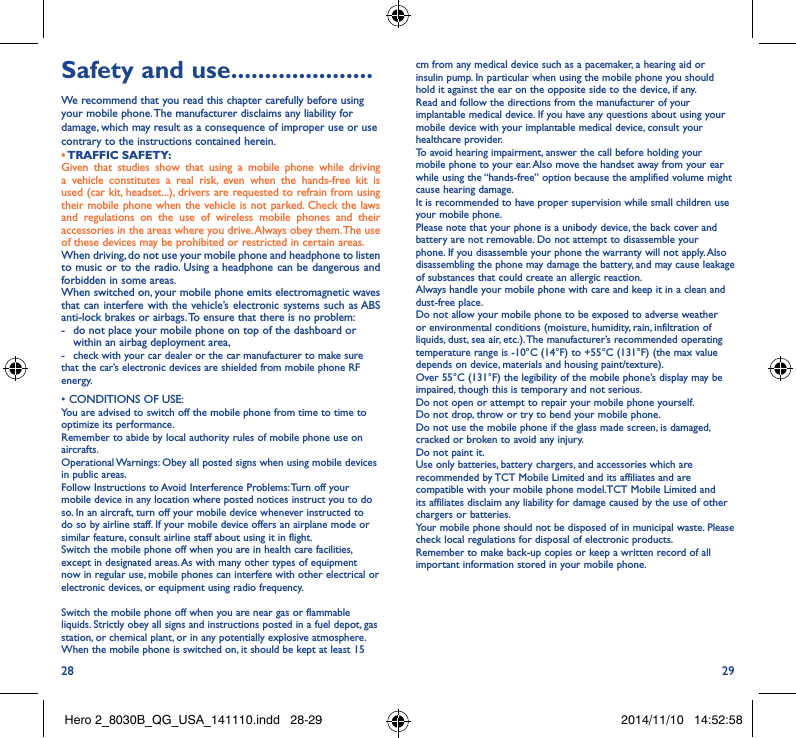 28 29Safety and use ���������������������We recommend that you read this chapter carefully before using your mobile phone. The manufacturer disclaims any liability for damage, which may result as a consequence of improper use or use contrary to the instructions contained herein.• TRAFFIC  SAFETY:Given that studies show that using a mobile phone while driving a vehicle constitutes a real risk, even when the hands-free kit is used (car kit, headset...), drivers are requested to refrain from using their mobile phone when the vehicle is not parked. Check the laws and regulations on the use of wireless mobile phones and their accessories in the areas where you drive. Always obey them. The use of these devices may be prohibited or restricted in certain areas.When driving, do not use your mobile phone and headphone to listen to music or to the radio. Using a headphone can be dangerous and forbidden in some areas.When switched on, your mobile phone emits electromagnetic waves that can interfere with the vehicle’s electronic systems such as ABS anti-lock brakes or airbags. To ensure that there is no problem:-   do not place your mobile phone on top of the dashboard or within an airbag deployment area,-  check with your car dealer or the car manufacturer to make sure that the car’s electronic devices are shielded from mobile phone RF energy.•CONDITIONSOFUSE:You are advised to switch off the mobile phone from time to time to optimize its performance.Remember to abide by local authority rules of mobile phone use on aircrafts.Operational Warnings: Obey all posted signs when using mobile devices in public areas. Follow Instructions to Avoid Interference Problems: Turn off your mobile device in any location where posted notices instruct you to do so. In an aircraft, turn off your mobile device whenever instructed to do so by airline staff. If your mobile device offers an airplane mode or similar feature, consult airline staff about using it in flight.Switch the mobile phone off when you are in health care facilities, except in designated areas. As with many other types of equipment now in regular use, mobile phones can interfere with other electrical or electronic devices, or equipment using radio frequency.Switch the mobile phone off when you are near gas or flammable liquids. Strictly obey all signs and instructions posted in a fuel depot, gas station, or chemical plant, or in any potentially explosive atmosphere.When the mobile phone is switched on, it should be kept at least 15 cm from any medical device such as a pacemaker, a hearing aid or insulin pump. In particular when using the mobile phone you should hold it against the ear on the opposite side to the device, if any. Read and follow the directions from the manufacturer of your implantable medical device. If you have any questions about using your mobile device with your implantable medical device, consult your healthcare provider.To avoid hearing impairment, answer the call before holding your mobile phone to your ear. Also move the handset away from your ear while using the “hands-free” option because the amplified volume might cause hearing damage.It is recommended to have proper supervision while small children use your mobile phone.Please note that your phone is a unibody device, the back cover and battery are not removable. Do not attempt to disassemble your phone. If you disassemble your phone the warranty will not apply. Also disassembling the phone may damage the battery, and may cause leakage of substances that could create an allergic reaction.Always handle your mobile phone with care and keep it in a clean and dust-free place.Do not allow your mobile phone to be exposed to adverse weather or environmental conditions (moisture, humidity, rain, infiltration of liquids, dust, sea air, etc.). The manufacturer’s recommended operating temperature range is -10°C (14°F) to +55°C (131°F) (the max value depends on device, materials and housing paint/texture).Over 55°C (131°F) the legibility of the mobile phone’s display may be impaired, though this is temporary and not serious. Do not open or attempt to repair your mobile phone yourself.Do not drop, throw or try to bend your mobile phone.Do not use the mobile phone if the glass made screen, is damaged, cracked or broken to avoid any injury.Do not paint it.Use only batteries, battery chargers, and accessories which are recommended by TCT Mobile Limited and its affiliates and are compatible with your mobile phone model.TCT Mobile Limited and its affiliates disclaim any liability for damage caused by the use of other chargers or batteries.Your mobile phone should not be disposed of in municipal waste. Please check local regulations for disposal of electronic products.Remember to make back-up copies or keep a written record of all important information stored in your mobile phone.Hero 2_8030B_QG_USA_141110.indd   28-29 2014/11/10   14:52:58