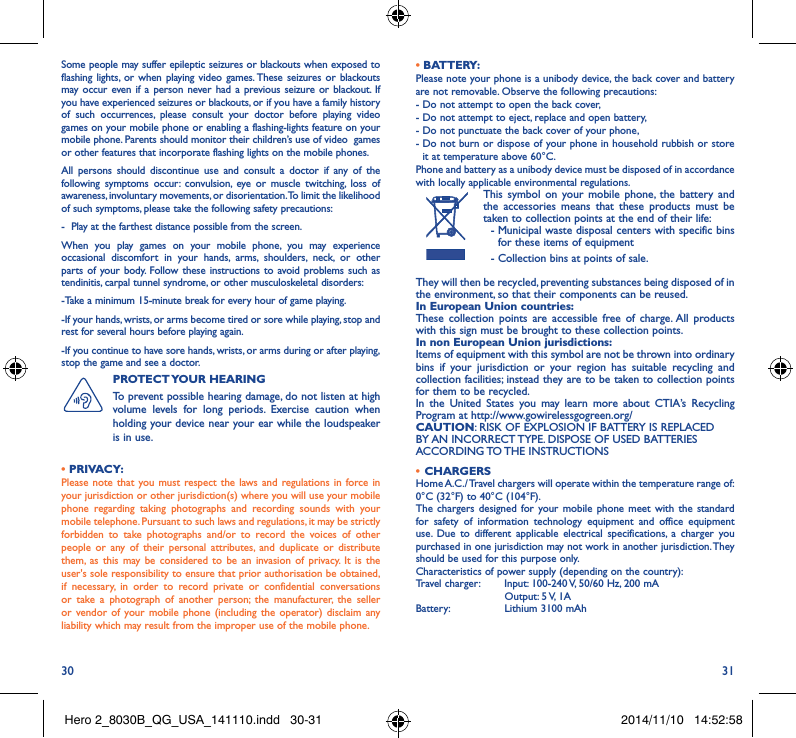 30 31Some people may suffer epileptic seizures or blackouts when exposed to flashing lights, or when playing video games. These seizures or blackouts may occur even if a person never had a previous seizure or blackout. If you have experienced seizures or blackouts, or if you have a family history of such occurrences, please consult your doctor before playing video games on your mobile phone or enabling a flashing-lights feature on your mobile phone. Parents should monitor their children’s use of video  games or other features that incorporate flashing lights on the mobile phones.All persons should discontinue use and consult a doctor if any of the following symptoms occur: convulsion, eye or muscle twitching, loss of awareness, involuntary movements, or disorientation. To limit the likelihood of such symptoms, please take the following safety precautions:-  Play at the farthest distance possible from the screen.When you play games on your mobile phone, you may experience occasional discomfort in your hands, arms, shoulders, neck, or other parts of your body. Follow these instructions to avoid problems such as tendinitis, carpal tunnel syndrome, or other musculoskeletal disorders:-Take a minimum 15-minute break for every hour of game playing.-If your hands, wrists, or arms become tired or sore while playing, stop and rest for several hours before playing again.-If you continue to have sore hands, wrists, or arms during or after playing, stop the game and see a doctor.PROTECT YOUR  HEARING To prevent possible hearing damage, do not listen at high volume levels for long periods. Exercise caution when holding your device near your ear while the loudspeaker is in use.• PRIVACY:Please note that you must respect the laws and regulations in force in your jurisdiction or other jurisdiction(s) where you will use your mobile phone regarding taking photographs and recording sounds with your mobile telephone. Pursuant to such laws and regulations, it may be strictly forbidden to take photographs and/or to record the voices of other people or any of their personal attributes, and duplicate or distribute them, as this may be considered to be an invasion of privacy. It is the user&apos;s sole responsibility to ensure that prior authorisation be obtained, if necessary, in order to record private or confidential conversations or take a photograph of another person; the manufacturer, the seller or vendor of your mobile phone (including the operator) disclaim any liability which may result from the improper use of the mobile phone.• BATTERY:Please note your phone is a unibody device, the back cover and battery are not removable. Observe the following precautions: -  Do not attempt to open the back cover,- Do not attempt to eject, replace and open battery,- Do not punctuate the back cover of your phone,-  Do not burn or dispose of your phone in household rubbish or store it at temperature above 60°C.Phone and battery as a unibody device must be disposed of in accordance with locally applicable environmental regulations.This symbol on your mobile phone, the battery and the accessories means that these products must be taken to collection points at the end of their life:  -  Municipal waste disposal centers with specific bins for these items of equipment  - Collection bins at points of sale.They will then be recycled, preventing substances being disposed of in the environment, so that their components can be reused.In European Union countries:These collection points are accessible free of charge. All products with this sign must be brought to these collection points.In non European Union jurisdictions:Items of equipment with this symbol are not be thrown into ordinary bins if your jurisdiction or your region has suitable recycling and collection facilities; instead they are to be taken to collection points for them to be recycled.In the United States you may learn more about CTIA’s Recycling Program at http://www.gowirelessgogreen.org/CAUTION: RISK OF EXPLOSION IF BATTERY IS REPLACED BY AN INCORRECT TYPE. DISPOSE OF USED BATTERIES ACCORDING TO THE  INSTRUCTIONS•  CHARGERSHome A.C./ Travel chargers will operate within the temperature range of: 0°C (32°F) to 40°C (104°F).The chargers designed for your mobile phone meet with the standard for safety of information technology equipment and office equipment use. Due to different applicable electrical specifications, a charger you purchased in one jurisdiction may not work in another jurisdiction. They should be used for this purpose only.Characteristics of power supply (depending on the country):Travel charger:  Input: 100-240 V, 50/60 Hz, 200 mA           Output: 5 V, 1A Battery:           Lithium 3100 mAhHero 2_8030B_QG_USA_141110.indd   30-31 2014/11/10   14:52:58