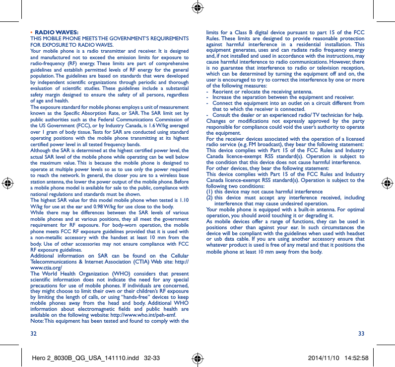 32 33•  RADIO WAVES:THIS MOBILE PHONE MEETS THE GOVERNMENT’S REQUIREMENTS FOR  EXPOSURE TO  RADIO WAVES.Your mobile phone is a radio transmitter and receiver. It is designed and manufactured not to exceed the emission limits for exposure to radio-frequency (RF) energy. These limits are part of comprehensive guidelines and establish permitted levels of RF energy for the general population. The guidelines are based on standards that were developed by independent scientific organizations through periodic and thorough evaluation of scientific studies. These guidelines include a substantial safety margin designed to ensure the safety of all persons, regardless of age and health.The exposure standard for mobile phones employs a unit of measurement known as the Specific Absorption Rate, or SAR. The SAR limit set by public authorities such as the Federal Communications Commission of the US Government (FCC), or by Industry Canada, is 1.6 W/kg averaged over 1 gram of body tissue. Tests for SAR are conducted using standard operating positions with the mobile phone transmitting at its highest certified power level in all tested frequency bands.Although the SAR is determined at the highest certified power level, the actual SAR level of the mobile phone while operating can be well below the maximum value. This is because the mobile phone is designed to operate at multiple power levels so as to use only the power required to reach the network. In general, the closer you are to a wireless base station antenna, the lower the power output of the mobile phone. Before a mobile phone model is available for sale to the public, compliance with national regulations and standards must be shown.The highest SAR value for this model mobile phone when tested is 1.10 W/kg for use at the ear and 0.98 W/kg for use close to the body. While there may be differences between the SAR levels of various mobile phones and at various positions, they all meet the government requirement for RF exposure. For body-worn operation, the mobile phone meets FCC RF exposure guidelines provided that it is used with a non-metallic accessory with the handset at least 10 mm from the body. Use of other accessories may not ensure compliance with FCC RF exposure guidelines.Additional information on SAR can be found on the Cellular Telecommunications &amp; Internet Association (CTIA) Web site: http://www.ctia.org/The World Health Organization (WHO) considers that present scientific information does not indicate the need for any special precautions for use of mobile phones. If individuals are concerned, they might choose to limit their own or their children’s RF exposure by limiting the length of calls, or using “hands-free” devices to keep mobile phones away from the head and body. Additional WHO information about electromagnetic fields and public health are available on the following website: http://www.who.int/peh-emf. Note: This equipment has been tested and found to comply with the limits for a Class B digital device pursuant to part 15 of the FCC Rules. These limits are designed to provide reasonable protection against harmful interference in a residential installation. This equipment generates, uses and can radiate radio frequency energy and, if not installed and used in accordance with the instructions, may cause harmful interference to radio communications. However, there is no guarantee that interference to radio or television reception, which can be determined by turning the equipment off and on, the user is encouraged to try to correct the interference by one or more of the following measures:-  Reorient or relocate the receiving antenna.-  Increase the separation between the equipment and receiver.-  Connect the equipment into an outlet on a circuit different from that to which the receiver is connected.-  Consult the dealer or an experienced radio/ TV technician for help.Changes or modifications not expressly approved by the party responsible for compliance could void the user’s authority to operate the equipment.For the receiver devices associated with the operation of a licensed radio service (e.g. FM broadcast), they bear the following statement:This device complies with Part 15 of the FCC Rules and Industry Canada licence-exempt RSS standard(s). Operation is subject to the condition that this device does not cause harmful interference.For other devices, they bear the following statement:This device complies with Part 15 of the FCC Rules and Industry Canada licence-exempt RSS standard(s). Operation is subject to the following two conditions:(1) this device may not cause harmful interference(2)  this device must accept any interference received, including interference that may cause undesired operation.Your mobile phone is equipped with a built-in antenna. For optimal operation, you should avoid touching it or degrading it.As mobile devices offer a range of functions, they can be used in positions other than against your ear. In such circumstances the device will be compliant with the guidelines when used with headset or usb data cable. If you are using another accessory ensure that whatever product is used is free of any metal and that it positions the mobile phone at least 10 mm away from the body.Hero 2_8030B_QG_USA_141110.indd   32-33 2014/11/10   14:52:58
