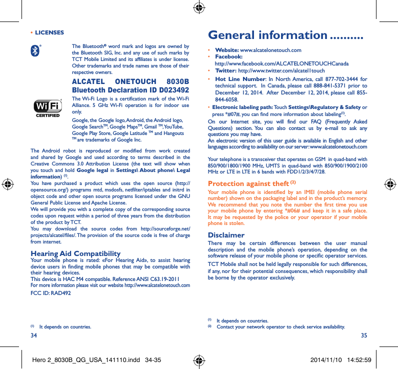 34 35•  LICENSES  The  Bluetooth® word mark and logos are owned by the Bluetooth SIG, Inc. and any use of such marks by TCT Mobile Limited and its affiliates is under license. Other trademarks and trade names are those of their respective owners.  ALCATEL ONETOUCH 8030B Bluetooth Declaration ID D023492 The Wi-Fi Logo is a certification mark of the Wi-Fi Alliance. 5 GHz Wi-Fi operation is for indoor use only.Google, the Google logo, Android, the Android logo, Google SearchTM, Google MapsTM, Gmail TM, YouTube, Google Play Store, Google Latitude TM and Hangouts TM are trademarks of Google Inc.The Android robot is reproduced or modified from work created and shared by Google and used according to terms described in the Creative Commons 3.0 Attribution License (the text will show when you touch and hold Google legal in Settings\ About phone\ Legal information) (1). You have purchased a product which uses the open source (http://opensource.org/) programs mtd, msdosfs, netfilter/iptables and initrd in object code and other open source programs licensed under the GNU General Public License and Apache License. We will provide you with a complete copy of the corresponding source codes upon request within a period of three years from the distribution of the product by TCT. You may download the source codes from http://sourceforge.net/projects/alcatel/files/. The provision of the source code is free of charge from internet. Hearing Aid CompatibilityYour mobile phone is rated: «For Hearing Aid», to assist hearing device users in finding mobile phones that may be compatible with their hearing devices.This device is HAC M4 compatible. Reference ANSI C63.19-2011For more information please visit our website http://www.alcatelonetouch.comFCC ID: RAD492(1)  It depends on countries.General information ����������• Website: www.alcatelonetouch.com• Facebook:    http://www.facebook.com/ALCATELONETOUCHCanada• Twitter: http://www.twitter.com/alcatel1touch• Hot Line Number: In North America, call 877-702-3444 for technical support.  In Canada, please call 888-841-5371 prior to December 12, 2014.  After December 12, 2014, please call 855-844-6058.• Electronic labeling path: Touch Settings\Regulatory &amp; Safety or press *#07#, you can find more information about labeling(1).On our Internet site, you will find our FAQ (Frequently Asked Questions) section. You can also contact us by e-mail to ask any questions you may have. An electronic version of this user guide is available in English and other languages according to availability on our server: www.alcatelonetouch.comYour telephone is a transceiver that operates on GSM  in quad-band with 850/900/1800/1900 MHz, UMTS in quad-band with 850/900/1900/2100 MHz or LTE in LTE in 6 bands with FDD1/2/3/4/7/28.Protection against theft (2)Your mobile phone is identified by an IMEI (mobile phone serial number) shown on the packaging label and in the product’s memory. We recommend that you note the number the first time you use your mobile phone by entering *#06# and keep it in a safe place. It may be requested by the police or your operator if your mobile phone is stolen. DisclaimerThere may be certain differences between the user manual description and the mobile phone’s operation, depending on the software release of your mobile phone or specific operator services.TCT Mobile shall not be held legally responsible for such differences, if any, nor for their potential consequences, which responsibility shall be borne by the operator exclusively.(1)  It depends on countries.(2)  Contact your network operator to check service availability.Hero 2_8030B_QG_USA_141110.indd   34-35 2014/11/10   14:52:59