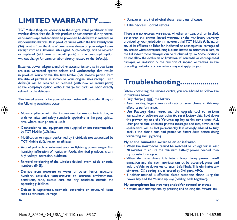 36 37LIMITED WARRANTY ������TCT Mobile (US), Inc. warrants to the original retail purchaser of this wireless device that should this product or part thereof during normal consumer usage and condition be proven to be defective in material or workmanship that results in product failure within the first twenty-four (24) months from the date of purchase as shown on your original sales receipt from an authorized sales agent.  Such defect(s) will be repaired or replaced (with new or rebuilt parts) at the company’s option without charge for parts or labor directly related to the defect(s). Batteries, power adapters, and other accessories sold as in box items are also warranted against defects and workmanship that results in product failure within the first twelve (12) months period from the date of purchase as shown on your original sales receipt.  Such defect(s) will be repaired or replaced (with new or rebuilt parts) at the company’s option without charge for parts or labor directly related to the defect(s). The limited warranty for your wireless device will be voided if any of the following conditions occur: • Non-compliance with the instructions for use or installation, or with technical and safety standards applicable in the geographical area where your phone is used;• Connection to any equipment not supplied or not recommended by TCT Mobile (US), Inc.;• Modification or repair performed by individuals not authorized by TCT Mobile (US), Inc. or its affiliates; • Acts of god such as inclement weather, lightning, power surges, fire, humidity, infiltration of liquids or foods, chemical products, crash, high voltage, corrosion, oxidation;• Removal or altering of the wireless device’s event labels or serial numbers (IMEI);• Damage from exposure to water or other liquids, moisture, humidity, excessive temperatures or extreme environmental conditions, sand, excess dust and any condition outside the operating guidelines;• Defects in appearance, cosmetic, decorative or structural items such as structural damage;• Damage as result of physical abuse regardless of cause. • If the device is Rooted devices.There are no express warranties, whether written, oral or implied, other than this printed limited warranty or the mandatory warranty provided by your jurisdiction. In no event shall TCT Mobile (US), Inc. or any of its affiliates be liable for incidental or consequential damages of any nature whatsoever, including but not limited to commercial loss, to the full extent those damages can be disclaimed by law. Some locations do not allow the exclusion or limitation of incidental or consequential damages, or limitation of the duration of implied warranties, so the preceding limitations or exclusions may not apply to you.Troubleshooting�������������������Before contacting the service centre, you are advised to follow the instructions below:• Fully charge (   ) the battery.• Avoid storing large amounts of data on your phone as this may affect its performance.• Use  Factory data reset and the upgrade tool to perform  formatting or software upgrading (to reset factory data, hold down the power  key and the Volume up key at the same time). ALL User phone data: contacts, photos, messages and files, downloaded applications will be lost permanently. It is strongly advised to fully backup the phone data and profile via Smart Suite before doing formatting and upgrading. My phone cannot be switched on or is frozen • When the smartphone cannot be switched on, charge for at least 20 minutes to ensure the minimum battery power needed, then try to switch on again.• When the smartphone falls into a loop during power on-off animation and the user interface cannot be accessed, press and hold the Volume down key to enter Safe Mode. This eliminates any abnormal OS booting issues caused by 3rd party APKs.• If neither method is effective, please reset the phone using the Power key and the Volume up key, (holding both together).My smartphone has not responded for several minutes• Restart your smartphone by pressing and holding the Power key.Hero 2_8030B_QG_USA_141110.indd   36-37 2014/11/10   14:52:59