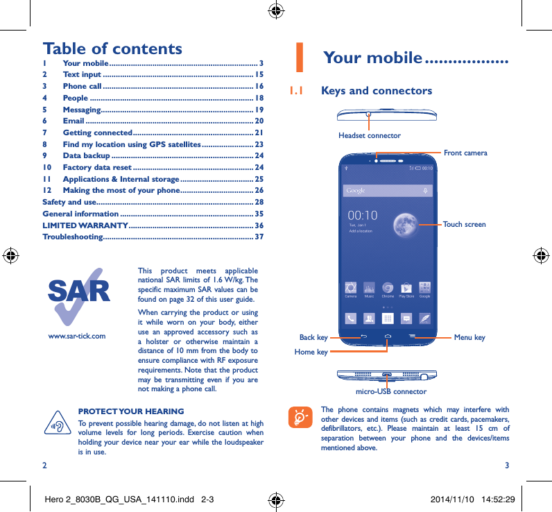 2 3Table of contents1  Your mobile ��������������������������������������������������������������������� 32  Text input ���������������������������������������������������������������������� 153  Phone call ���������������������������������������������������������������������� 164 People ���������������������������������������������������������������������������� 185 Messaging����������������������������������������������������������������������� 196   Email ������������������������������������������������������������������������������ 207  Getting connected �������������������������������������������������������� 218  Find my location using GPS satellites ������������������������ 239  Data backup ������������������������������������������������������������������ 2410  Factory data reset �������������������������������������������������������� 2411   Applications &amp; Internal storage ���������������������������������� 2512  Making the most of your phone ���������������������������������� 26Safety and use ������������������������������������������������������������������������� 28General information �������������������������������������������������������������� 35LIMITED WARRANTY ���������������������������������������������������������� 36Troubleshooting���������������������������������������������������������������������� 37www.sar-tick.comThis product meets applicable national SAR limits of 1.6 W/kg. The specific maximum SAR values can be found on page 32 of this user guide.When carrying the product or using it while worn on your body, either use an approved accessory such as a holster or otherwise maintain a distance of 10 mm from the body to ensure compliance with RF exposure requirements. Note that the product may be transmitting even if you are not making a phone call.1 Your mobile ������������������1�1  Keys and connectorsHeadset connector micro-USB connectorBack keyFront cameraHome keyMenu keyTouch screen The phone contains magnets which may interfere with other devices and items (such as credit cards, pacemakers, defibrillators, etc.). Please maintain at least 15 cm of separation between your phone and the devices/items mentioned above.PROTECT YOUR  HEARING To prevent possible hearing damage, do not listen at high volume levels for long periods. Exercise caution when holding your device near your ear while the loudspeaker is in use.Hero 2_8030B_QG_USA_141110.indd   2-3 2014/11/10   14:52:29