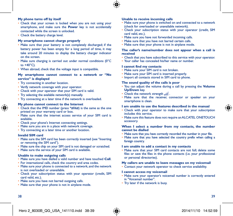 38 39My phone turns off by itself• Check that your screen is locked when you are not using your smartphone, and make sure the Power key is not accidentally contacted while the screen is unlocked. • Check the battery charge level.My smartphone cannot charge properly• Make sure that your battery is not completely discharged; if the battery power has been empty for a long period of time, it may take around 20 minutes to display the battery charger indicator on the screen.• Make sure charging is carried out under normal conditions (0°C to +40°C).• When abroad, check that the voltage input is compatible.My smartphone cannot connect to a network or “No service” is displayed• Try connecting in another location.• Verify network coverage with your operator.• Check with your operator that your SIM card is valid.• Try selecting the available network(s) manually. • Try connecting at a later time if the network is overloaded.My phone cannot connect to the Internet• Check that the IMEI number (press *#06#) is the same as the one printed on your warranty card or box.• Make sure that the internet access service of your SIM card is available.• Check your phone&apos;s Internet connecting settings.• Make sure you are in a place with network coverage.• Try connecting at a later time or another location.Invalid SIM card• Make sure the SIM card has been correctly inserted (see “Inserting or removing the SIM card”).• Make sure the chip on your SIM card is not damaged or scratched.• Make sure the service of your SIM card is available.Unable to make outgoing calls• Make sure you have dialled a valid number and have touched Call.• For international calls, check the country and area codes.• Make sure your phone is connected to a network, and the network is not overloaded or unavailable.• Check your subscription status with your operator (credit, SIM card valid, etc.).• Make sure you have not barred outgoing calls.• Make sure that your phone is not in airplane mode.Unable to receive incoming calls• Make sure your phone is switched on and connected to a network (check for overloaded or unavailable network).• Check your subscription status with your operator (credit, SIM card valid, etc.).• Make sure you have not forwarded incoming calls.• Make sure that you have not barred certain calls.• Make sure that your phone is not in airplane mode.The caller’s name/number does not appear when a call is received• Check that you have subscribed to this service with your operator.• Your caller has concealed his/her name or number.I cannot find my contacts• Make sure your SIM card is not broken.• Make sure your SIM card is inserted properly.• Import all contacts stored in SIM card to phone.The sound quality of the calls is poor• You can adjust the volume during a call by pressing the Volume Up/Down key.• Check the network strength   .• Make sure that the receiver, connector or speaker on your smartphone is clean.I am unable to use the features described in the manual• Check with your operator to make sure that your subscription includes this service.• Make sure this feature does not require an ALCATEL ONETOUCH accessory.When I select a number from my contacts, the number cannot be dialled• Make sure that you have correctly recorded the number in your file.• Make sure that you have selected the country prefix when calling a foreign country.I am unable to add a contact in my contacts• Make sure that your SIM card contacts are not full; delete some files or save the files in the phone contacts (i.e. your professional or personal directories).My callers are unable to leave messages on my voicemail• Contact your network operator to check service availability.I cannot access my voicemail• Make sure your operator’s voicemail number is correctly entered in &quot;Voicemail number&quot;.• Try later if the network is busy.Hero 2_8030B_QG_USA_141110.indd   38-39 2014/11/10   14:52:59