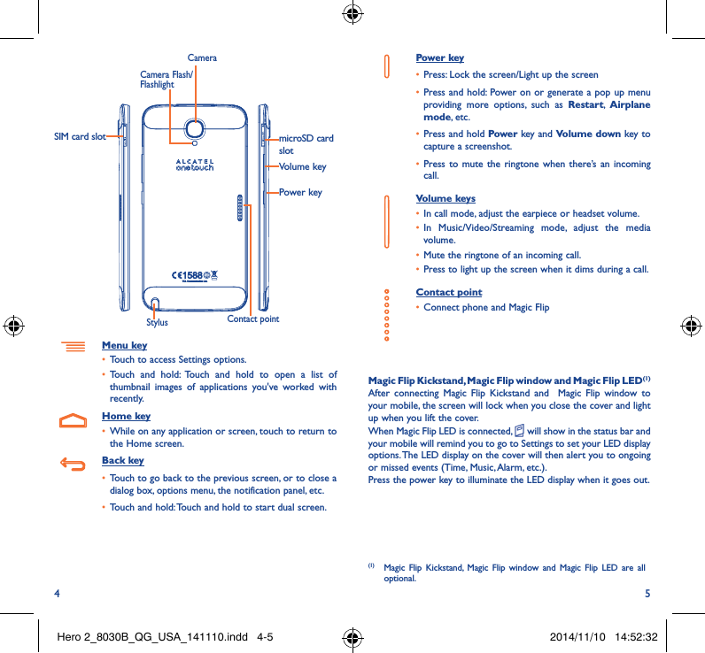 4 5Power keymicroSD card slotVolume keyCameraStylus Contact pointCamera Flash/FlashlightSIM card slotMenu key• Touch to access Settings options.• Touch and hold: Touch and hold to open a list of thumbnail images of applications you&apos;ve worked with recently.Home key• While on any application or screen, touch to return to the Home screen.Back key• Touch to go back to the previous screen, or to close a dialog box, options menu, the notification panel, etc.• Touch and hold: Touch and hold to start dual screen.Power key• Press: Lock the screen/Light up the screen• Press and hold: Power on or generate a pop up menu providing more options, such as Restart,  Airplane mode, etc.• Press and hold Power key and Volume down key to capture a screenshot.• Press to mute the ringtone when there’s an incoming call.Volume keys • In call mode, adjust the earpiece or headset volume.• In Music/Video/Streaming mode, adjust the media volume.• Mute the ringtone of an incoming call.• Press to light up the screen when it dims during a call.Contact point• Connect phone and Magic FlipMagic Flip Kickstand, Magic Flip window and Magic Flip LED(1)After connecting Magic Flip Kickstand and  Magic Flip window to your mobile, the screen will lock when you close the cover and light up when you lift the cover.When Magic Flip LED is connected,   will show in the status bar and your mobile will remind you to go to Settings to set your LED display options. The LED display on the cover will then alert you to ongoing or missed events (Time, Music, Alarm, etc.).Press the power key to illuminate the LED display when it goes out.(1)  Magic Flip Kickstand, Magic Flip window and Magic Flip LED are all optional.Hero 2_8030B_QG_USA_141110.indd   4-5 2014/11/10   14:52:32