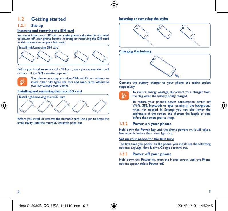 6 71�2  Getting started1�2�1  Set-upInserting and removing the SIM card You must insert your SIM card to make phone calls. You do not need to power off your phone before inserting or removing the SIM card as this phone can support hot swap.Before you install or remove the SIM card, use a pin to press the small cavity until the SIM cassette pops out.Your phone only supports micro-SIM card. Do not attempt to insert other SIM types like mini and nano cards, otherwise you may damage your phone.Installing and removing the microSD cardBefore you install or remove the microSD card, use a pin to press the small cavity until the microSD cassette pops out.Installing&amp;Removing SIM cardInserting or removing the stylusCharging the batteryConnect the battery charger to your phone and mains socket respectively.   To reduce energy wastage, disconnect your charger from the plug when the battery is fully charged.To reduce your phone’s power consumption, switch off Wi-Fi, GPS, Bluetooth or apps running in the background when not needed. In Settings you can also lower the brightness of the screen, and shorten the length of time before the screen goes to sleep.1�2�2  Power on your phoneHold down the Power key until the phone powers on. It will take a few seconds before the screen lights up.Set up your phone for the first timeThe first time you power on the phone, you should set the following options: language, date &amp; time, Google account, etc.1�2�3  Power off your phoneHold down the Power key from the Home screen until the Phone options appear, select Power off.Installing&amp;Removing microSD cardHero 2_8030B_QG_USA_141110.indd   6-7 2014/11/10   14:52:45