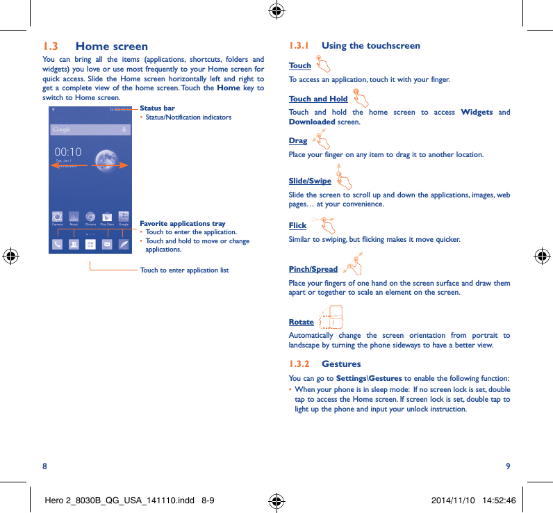 8 91�3  Home screenYou can bring all the items (applications, shortcuts, folders and widgets) you love or use most frequently to your Home screen for quick access. Slide the Home screen horizontally left and right to get a complete view of the home screen. Touch the Home key to switch to Home screen. Status bar• Status/Notification indicators Favorite applications tray• Touch to enter the application.• Touch and hold to move or change applications.1�3�1  Using the touchscreenTouch  To access an application, touch it with your finger.Touch and Hold  Touch and hold the home screen to access Widgets and Downloaded screen.Drag  Place your finger on any item to drag it to another location.Slide/Swipe  Slide the screen to scroll up and down the applications, images, web pages… at your convenience.Flick  Similar to swiping, but flicking makes it move quicker.Pinch/Spread  Place your fingers of one hand on the screen surface and draw them apart or together to scale an element on the screen.Rotate  Automatically change the screen orientation from portrait to landscape by turning the phone sideways to have a better view.1�3�2  GesturesYou can go to Settings\Gestures to enable the following function:• When your phone is in sleep mode:  If no screen lock is set, double tap to access the Home screen. If screen lock is set, double tap to light up the phone and input your unlock instruction.Touch to enter application listHero 2_8030B_QG_USA_141110.indd   8-9 2014/11/10   14:52:46
