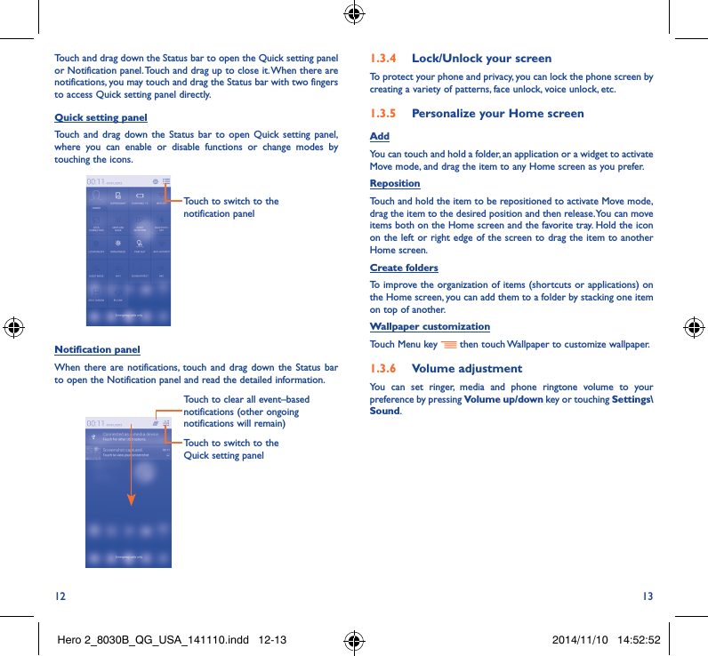 12 13Touch and drag down the Status bar to open the Quick setting panel or Notification panel. Touch and drag up to close it. When there are notifications, you may touch and drag the Status bar with two fingers to access Quick setting panel directly.Quick setting panelTouch and drag down the Status bar to open Quick setting panel, where you can enable or disable functions or change modes by touching the icons.Touch to switch to the notification panelNotification panelWhen there are notifications, touch and drag down the Status bar to open the Notification panel and read the detailed information. Touch to switch to the Quick setting panel Touch to clear all event–based notifications (other ongoing notifications will remain)1�3�4  Lock/Unlock your screenTo protect your phone and privacy, you can lock the phone screen by creating a variety of patterns, face unlock, voice unlock, etc.1�3�5  Personalize your Home screenAddYou can touch and hold a folder, an application or a widget to activate  Move mode, and drag the item to any Home screen as you prefer.Reposition Touch and hold the item to be repositioned to activate Move mode, drag the item to the desired position and then release. You can move items both on the Home screen and the favorite tray. Hold the icon on the left or right edge of the screen to drag the item to another Home screen.Create foldersTo improve the organization of items (shortcuts or applications) on the Home screen, you can add them to a folder by stacking one item on top of another. Wallpaper customizationTouch Menu key   then touch Wallpaper to customize wallpaper.1�3�6  Volume adjustmentYou can set ringer, media and phone ringtone volume to your preference by pressing Volume up/down key or touching Settings\Sound.Hero 2_8030B_QG_USA_141110.indd   12-13 2014/11/10   14:52:52