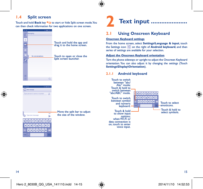 14 151�4  Split screenTouch and hold Back key   to start or hide Split screen mode. You can then check information for two applications on one screen.Touch and hold the app and drag it to the home screen.Touch to open or close the Split screen launcher. Move the split bar to adjust the size of the window.2 Text input ���������������������2�1  Using Onscreen KeyboardOnscreen Keyboard settingsFrom the home screen, select Settings\Language &amp; input, touch the Settings icon   on the right of Android keyboard, and then series of settings are available for your selection. Adjust the Onscreen Keyboard orientationTurn the phone sideways or upright to adjust the Onscreen Keyboard orientation. You can also adjust it by changing the settings (Touch  Settings\Display\Orientation).2�1�1  Android keyboardTouch to switch between symbol and numeric keyboard.Touch to select emoticons.Touch &amp; hold to show input options;  when Wi-Fi  or data connection is on, touch to enter voice input.Touch to switch  between &quot;abc/Abc&quot; mode; Touch &amp; hold to switch between &quot;abc/ABC&quot; mode.Touch &amp; hold to select symbols.Hero 2_8030B_QG_USA_141110.indd   14-15 2014/11/10   14:52:53