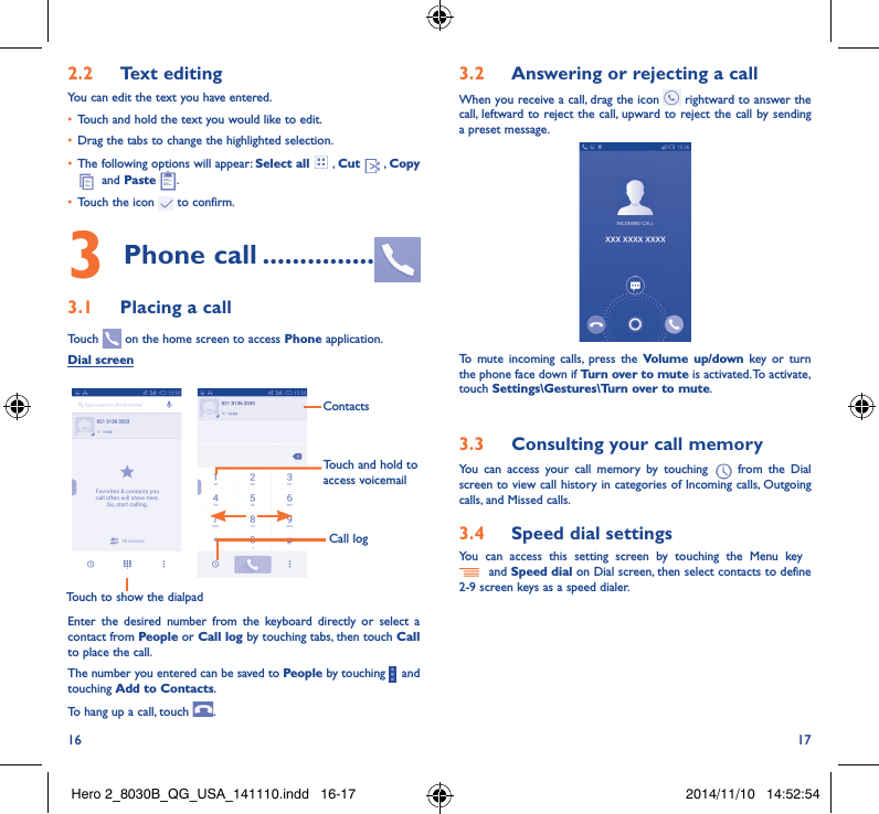 16 172�2  Text editingYou can edit the text you have entered.• Touch and hold the text you would like to edit.• Drag the tabs to change the highlighted selection.• The following options will appear: Select all  , Cut   , Copy   and Paste  .• Touch the icon   to confirm.3 Phone call ���������������3�1  Placing a callTouch   on the home screen to access Phone application.Dial screenTouch to show the dialpadTouch and hold to access voicemailContactsCall logEnter the desired number from the keyboard directly or select a contact from People or Call log by touching tabs, then touch Call to place the call. The number you entered can be saved to People by touching     and touching Add to Contacts.To hang up a call, touch  .3�2  Answering or rejecting a callWhen you receive a call, drag the icon   rightward to answer the call, leftward to reject the call, upward to reject the call by sending a preset message.To mute incoming calls, press the Volume up/down key or turn the phone face down if Turn over to mute is activated. To activate, touch Settings\Gestures\Turn over to mute.3�3  Consulting your call memoryYou can access your call memory by touching   from the Dial screen to view call history in categories of Incoming calls, Outgoing calls, and Missed calls.3�4  Speed dial settingsYou can access this setting screen by touching the Menu key    and Speed dial on Dial screen, then select contacts to define 2-9 screen keys as a speed dialer.Hero 2_8030B_QG_USA_141110.indd   16-17 2014/11/10   14:52:54