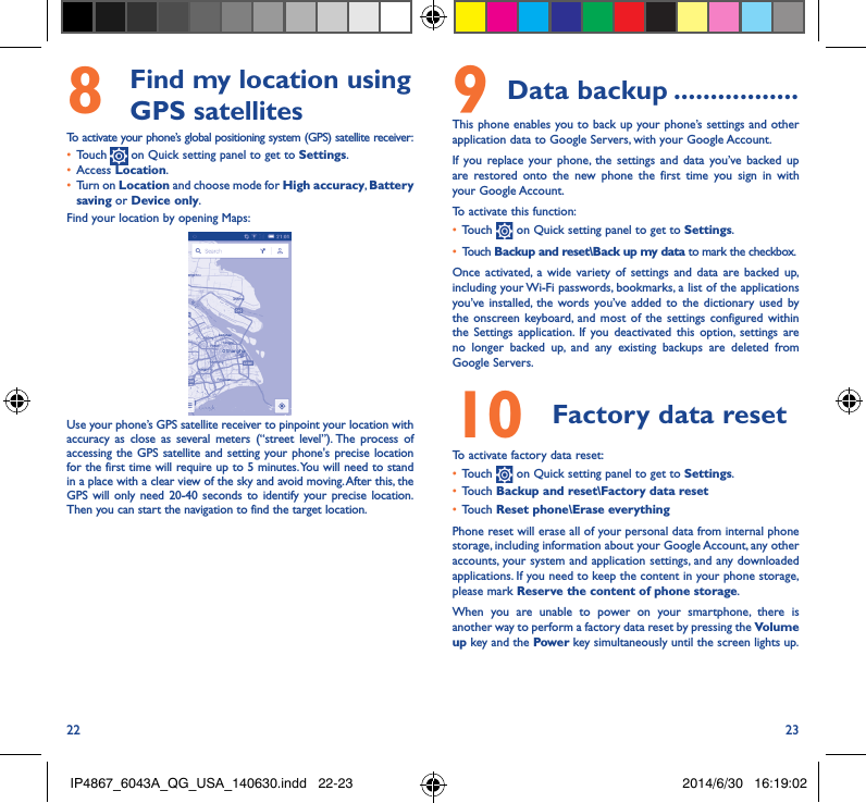 22 238   Find my location using GPS satellitesTo activate your phone’s global positioning system (GPS) satellite receiver:•  Touch   on Quick setting panel to get to Settings.•  Access Location.•  Turn on Location and choose mode for High accuracy, Battery saving or Device only.Find your location by opening Maps:Use your phone’s GPS satellite receiver to pinpoint your location with accuracy as close as several meters (“street level”). The process of accessing the GPS satellite and setting your phone&apos;s precise location for the first time will require up to 5 minutes. You will need to stand in a place with a clear view of the sky and avoid moving. After this, the GPS will only need 20-40 seconds to identify your precise location. Then you can start the navigation to find the target location.9 Data backup �����������������This phone enables you to back up your phone’s settings and other application data to Google Servers, with your Google Account. If you replace your phone, the settings and data you’ve backed up are restored onto the new phone the first time you sign in with your Google Account. To activate this function:•  Touch   on Quick setting panel to get to Settings.•  Touch Backup and reset\Back up my data to mark the checkbox.Once activated, a wide variety of settings and data are backed up, including your Wi-Fi passwords, bookmarks, a list of the applications you’ve installed, the words you’ve added to the dictionary used by the onscreen keyboard, and most of the settings configured within  the Settings application. If you deactivated this option, settings are no longer backed up, and any existing backups are deleted from Google Servers.10  Factory data reset  To activate factory data reset:•  Touch   on Quick setting panel to get to Settings.•  Touch Backup and reset\Factory data reset•  Touch Reset phone\Erase everythingPhone reset will erase all of your personal data from internal phone storage, including information about your Google Account, any other accounts, your system and application settings, and any downloaded applications. If you need to keep the content in your phone storage, please mark Reserve the content of phone storage.When you are unable to power on your smartphone, there is another way to perform a factory data reset by pressing the Volume up key and the Power key simultaneously until the screen lights up.IP4867_6043A_QG_USA_140630.indd   22-23 2014/6/30   16:19:02