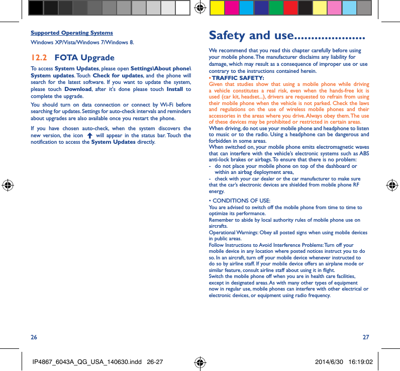 26 27Supported Operating SystemsWindows XP/Vista/Windows 7/Windows 8.12�2  FOTA UpgradeTo access System Updates, please open Settings\About phone\System updates. Touch  Check for updates, and the phone will search for the latest software. If you want to update the system, please touch Download, after it&apos;s done please touch Install to complete the upgrade.You should turn on data connection or connect by Wi-Fi before searching for updates. Settings for auto-check intervals and reminders about upgrades are also available once you restart the phone.If you have chosen auto-check, when the system discovers the new version, the icon   will appear in the status bar. Touch the notification to access the System Updates directly.Safety and use ���������������������We recommend that you read this chapter carefully before using your mobile phone. The manufacturer disclaims any liability for damage, which may result as a consequence of improper use or use contrary to the instructions contained herein.• TRAFFIC  SAFETY:Given that studies show that using a mobile phone while driving a vehicle constitutes a real risk, even when the hands-free kit is used (car kit, headset...), drivers are requested to refrain from using their mobile phone when the vehicle is not parked. Check the laws and regulations on the use of wireless mobile phones and their accessories in the areas where you drive. Always obey them. The use of these devices may be prohibited or restricted in certain areas.When driving, do not use your mobile phone and headphone to listen to music or to the radio. Using a headphone can be dangerous and forbidden in some areas.When switched on, your mobile phone emits electromagnetic waves that can interfere with the vehicle’s electronic systems such as ABS anti-lock brakes or airbags. To ensure that there is no problem:-   do not place your mobile phone on top of the dashboard or within an airbag deployment area,-  check with your car dealer or the car manufacturer to make sure that the car’s electronic devices are shielded from mobile phone RF energy.• CONDITIONS OF USE:You are advised to switch off the mobile phone from time to time to optimize its performance.Remember to abide by local authority rules of mobile phone use on aircrafts.Operational Warnings: Obey all posted signs when using mobile devices in public areas. Follow Instructions to Avoid Interference Problems: Turn off your mobile device in any location where posted notices instruct you to do so. In an aircraft, turn off your mobile device whenever instructed to do so by airline staff. If your mobile device offers an airplane mode or similar feature, consult airline staff about using it in flight.Switch the mobile phone off when you are in health care facilities, except in designated areas. As with many other types of equipment now in regular use, mobile phones can interfere with other electrical or electronic devices, or equipment using radio frequency.IP4867_6043A_QG_USA_140630.indd   26-27 2014/6/30   16:19:02