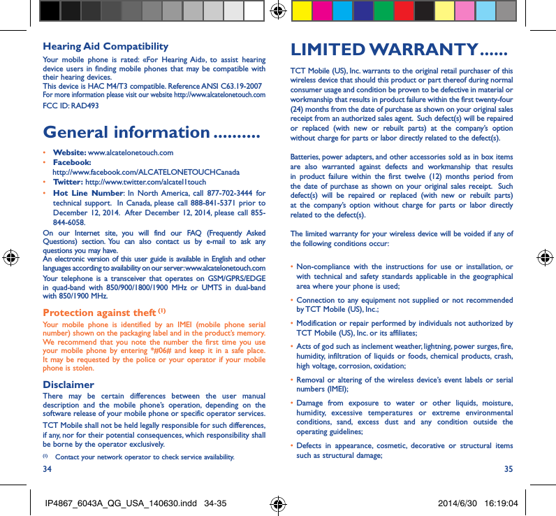 34 35Hearing Aid CompatibilityYour mobile phone is rated: «For Hearing Aid», to assist hearing device users in finding mobile phones that may be compatible with their hearing devices.This device is HAC M4/T3 compatible. Reference ANSI C63.19-2007For more information please visit our website http://www.alcatelonetouch.comFCC ID: RAD493General information ����������• Website: www.alcatelonetouch.com• Facebook:    http://www.facebook.com/ALCATELONETOUCHCanada• Twitter: http://www.twitter.com/alcatel1touch• Hot Line Number: In North America, call 877-702-3444 for technical support.  In Canada, please call 888-841-5371 prior to December 12, 2014.  After December 12, 2014, please call 855-844-6058.On our Internet site, you will find our FAQ (Frequently Asked Questions) section. You can also contact us by e-mail to ask any questions you may have. An electronic version of this user guide is available in English and other languages according to availability on our server: www.alcatelonetouch.comYour telephone is a transceiver that operates on GSM/GPRS/EDGE in quad-band with 850/900/1800/1900 MHz or UMTS in dual-band with 850/1900 MHz.Protection against theft (1)Your mobile phone is identified by an IMEI (mobile phone serial number) shown on the packaging label and in the product’s memory. We recommend that you note the number the first time you use your mobile phone by entering *#06# and keep it in a safe place. It may be requested by the police or your operator if your mobile phone is stolen. DisclaimerThere may be certain differences between the user manual description and the mobile phone’s operation, depending on the software release of your mobile phone or specific operator services.TCT Mobile shall not be held legally responsible for such differences, if any, nor for their potential consequences, which responsibility shall be borne by the operator exclusively.(1)  Contact your network operator to check service availability.LIMITED WARRANTY ������TCT Mobile (US), Inc. warrants to the original retail purchaser of this wireless device that should this product or part thereof during normal consumer usage and condition be proven to be defective in material or workmanship that results in product failure within the first twenty-four (24) months from the date of purchase as shown on your original sales receipt from an authorized sales agent.  Such defect(s) will be repaired or replaced (with new or rebuilt parts) at the company’s option without charge for parts or labor directly related to the defect(s). Batteries, power adapters, and other accessories sold as in box items are also warranted against defects and workmanship that results in product failure within the first twelve (12) months period from the date of purchase as shown on your original sales receipt.  Such defect(s) will be repaired or replaced (with new or rebuilt parts) at the company’s option without charge for parts or labor directly related to the defect(s). The limited warranty for your wireless device will be voided if any of the following conditions occur: •  Non-compliance with the instructions for use or installation, or with technical and safety standards applicable in the geographical area where your phone is used;•  Connection to any equipment not supplied or not recommended by TCT Mobile (US), Inc.;•  Modification or repair performed by individuals not authorized by TCT Mobile (US), Inc. or its affiliates; •  Acts of god such as inclement weather, lightning, power surges, fire, humidity, infiltration of liquids or foods, chemical products, crash, high voltage, corrosion, oxidation;•  Removal or altering of the wireless device’s event labels or serial numbers (IMEI);•  Damage from exposure to water or other liquids, moisture, humidity, excessive temperatures or extreme environmental conditions, sand, excess dust and any condition outside the operating guidelines;•  Defects in appearance, cosmetic, decorative or structural items such as structural damage;IP4867_6043A_QG_USA_140630.indd   34-35 2014/6/30   16:19:04