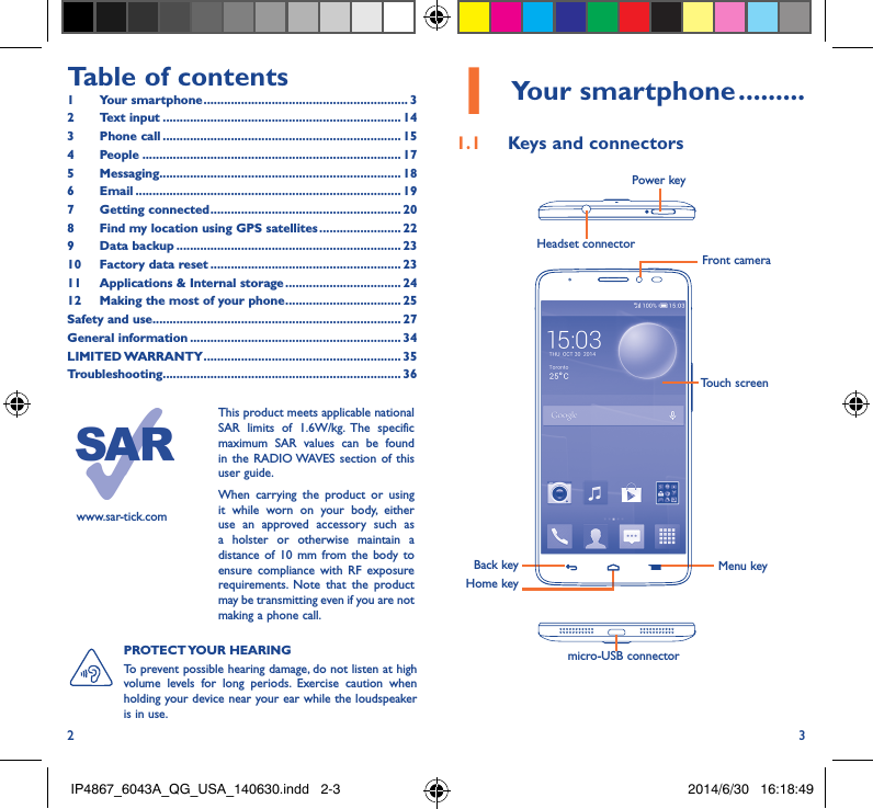 2 3Table of contents1  Your smartphone ������������������������������������������������������������ 32  Text input ���������������������������������������������������������������������� 143  Phone call ���������������������������������������������������������������������� 154 People ���������������������������������������������������������������������������� 175 Messaging����������������������������������������������������������������������� 186   Email ������������������������������������������������������������������������������ 197  Getting connected �������������������������������������������������������� 208  Find my location using GPS satellites ������������������������ 229  Data backup ������������������������������������������������������������������ 2310  Factory data reset �������������������������������������������������������� 2311   Applications &amp; Internal storage ���������������������������������� 2412   Making the most of your phone ���������������������������������� 25Safety and use ������������������������������������������������������������������������� 27General information �������������������������������������������������������������� 34LIMITED WARRANTY ���������������������������������������������������������� 35Troubleshooting���������������������������������������������������������������������� 36www.sar-tick.comThis product meets applicable national SAR limits of 1.6W/kg. The specific maximum SAR values can be found in the RADIO WAVES section of this user guide.When carrying the product or using it while worn on your body, either use an approved accessory such as a holster or otherwise maintain a distance of 10 mm from the body to ensure compliance with RF exposure requirements. Note that the product may be transmitting even if you are not making a phone call.1 Your smartphone ���������1�1  Keys and connectorsHeadset connector Power keymicro-USB connectorBack keyFront cameraHome keyMenu keyTouch screenPROTECT YOUR  HEARING To prevent possible hearing damage, do not listen at high volume levels for long periods. Exercise caution when holding your device near your ear while the loudspeaker is in use.IP4867_6043A_QG_USA_140630.indd   2-3 2014/6/30   16:18:49