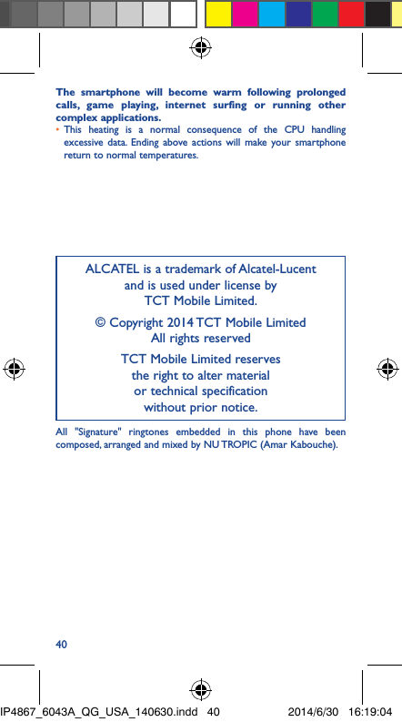 40The smartphone will become warm following prolonged calls, game playing, internet surfing or running other complex applications� •  This heating is a normal consequence of the CPU handling excessive data. Ending above actions will make your smartphone return to normal temperatures.ALCATEL is a trademark of Alcatel-Lucent and is used under license by  TCT Mobile Limited.© Copyright 2014 TCT Mobile Limited All rights reservedTCT Mobile Limited reserves  the right to alter material  or technical specification  without prior notice.All &quot;Signature&quot; ringtones embedded in this phone have been composed, arranged and mixed by NU TROPIC (Amar Kabouche).IP4867_6043A_QG_USA_140630.indd   40 2014/6/30   16:19:04