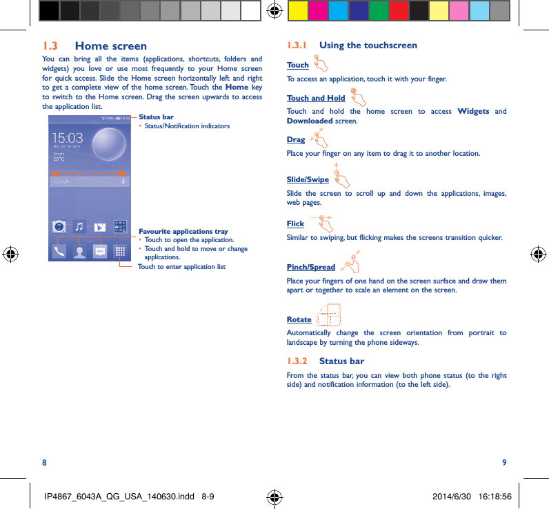 8 91�3  Home screenYou can bring all the items (applications, shortcuts, folders and widgets) you love or use most frequently to your Home screen for quick access. Slide the Home screen horizontally left and right to get a complete view of the home screen. Touch the Home key to switch to the Home screen. Drag the screen upwards to access the application list.Touch to enter application listStatus bar•  Status/Notification indicators Favourite applications tray•  Touch to open the application.•  Touch and hold to move or change applications.1�3�1  Using the touchscreenTouch  To access an application, touch it with your finger.Touch and Hold  Touch and hold the home screen to access Widgets and Downloaded screen.Drag  Place your finger on any item to drag it to another location.Slide/Swipe  Slide the screen to scroll up and down the applications, images, web pages.Flick  Similar to swiping, but flicking makes the screens transition quicker.Pinch/Spread  Place your fingers of one hand on the screen surface and draw them apart or together to scale an element on the screen.Rotate  Automatically change the screen orientation from portrait to landscape by turning the phone sideways.1�3�2  Status barFrom the status bar, you can view both phone status (to the right side) and notification information (to the left side). IP4867_6043A_QG_USA_140630.indd   8-9 2014/6/30   16:18:56