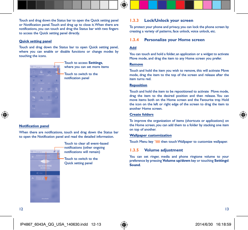 12 13Touch and drag down the Status bar to open the Quick setting panel or Notification panel. Touch and drag up to close it. When there are notifications, you can touch and drag the Status bar with two fingers to access the Quick setting panel directly.Quick setting panelTouch and drag down the Status bar to open Quick setting panel, where you can enable or disable functions or change modes by touching the icons.Touch to switch to the notification panelTouch to access Settings, where you can set more itemsNotification panelWhen there are notifications, touch and drag down the Status bar to open the Notification panel and read the detailed information. Touch to switch to the  Quick setting panel Touch to clear all event–based notifications (other ongoing notifications will remain)1�3�3  Lock/Unlock your screenTo protect your phone and privacy, you can lock the phone screen by creating a variety of patterns, face unlock, voice unlock, etc.1�3�4  Personalize your Home screenAddYou can touch and hold a folder, an application or a widget to activate  Move mode, and drag the item to any Home screen you prefer.RemoveTouch and hold the item you wish to remove, this will activate Move mode, drag the item to the top of the screen and release after the item turns red.Reposition Touch and hold the item to be repositioned to activate  Move mode, drag the item to the desired position and then release. You can move items both on the Home screen and the Favourite tray. Hold the icon on the left or right edge of the screen to drag the item to another Home screen.Create foldersTo improve the organization of items (shortcuts or applications) on the Home screen, you can add them to a folder by stacking one item on top of another. Wallpaper customizationTouch Menu key   then touch Wallpaper to customize wallpaper.1�3�5  Volume adjustmentYou can set ringer, media and phone ringtone volume to your preference by pressing Volume up/down key or touching Settings\Sound.IP4867_6043A_QG_USA_140630.indd   12-13 2014/6/30   16:18:59