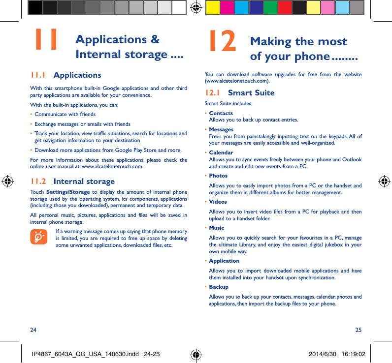 24 2511  Applications  &amp; Internal storage ����11�1  ApplicationsWith this smartphone built-in Google applications and other third party applications are available for your convenience.With the built-in applications, you can:•  Communicate with friends•  Exchange messages or emails with friends•  Track your location, view traffic situations, search for locations and get navigation information to your destination•  Download more applications from Google Play Store and more.For more information about these applications, please check the online user manual at: www.alcatelonetouch.com.11�2  Internal storageTouch  Settings\Storage to display the amount of internal phone storage used by the operating system, its components, applications (including those you downloaded), permanent and temporary data. All personal music, pictures, applications and files will be saved in internal phone storage.If a warning message comes up saying that phone memory is limited, you are required to free up space by deleting some unwanted applications, downloaded files, etc.12   Making the most of your phone ��������You can download software upgrades for free from the website (www.alcatelonetouch.com). 12�1  Smart SuiteSmart Suite includes:•  ContactsAllows you to back up contact entries.•  MessagesFrees you from painstakingly inputting text on the keypads. All of your messages are easily accessible and well-organized.•  CalendarAllows you to sync events freely between your phone and Outlook and create and edit new events from a PC.•  PhotosAllows you to easily import photos from a PC or the handset and organize them in different albums for better management.•  VideosAllows you to insert video files from a PC for playback and then upload to a handset folder.•  MusicAllows you to quickly search for your favourites in a PC, manage the ultimate Library, and enjoy the easiest digital jukebox in your own mobile way. •  Application Allows you to import downloaded mobile applications and have them installed into your handset upon synchronization.•  Backup Allows you to back up your contacts, messages, calendar, photos and applications, then import the backup files to your phone.IP4867_6043A_QG_USA_140630.indd   24-25 2014/6/30   16:19:02