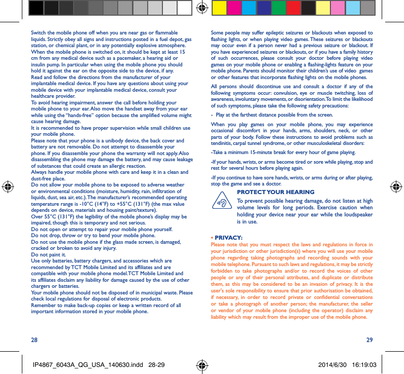 28 29Switch the mobile phone off when you are near gas or flammable liquids. Strictly obey all signs and instructions posted in a fuel depot, gas station, or chemical plant, or in any potentially explosive atmosphere.When the mobile phone is switched on, it should be kept at least 15 cm from any medical device such as a pacemaker, a hearing aid or insulin pump. In particular when using the mobile phone you should hold it against the ear on the opposite side to the device, if any. Read and follow the directions from the manufacturer of your implantable medical device. If you have any questions about using your mobile device with your implantable medical device, consult your healthcare provider.To avoid hearing impairment, answer the call before holding your mobile phone to your ear. Also move the handset away from your ear while using the “hands-free” option because the amplified volume might cause hearing damage.It is recommended to have proper supervision while small children use your mobile phone.Please note that your phone is a unibody device, the back cover and battery are not removable. Do not attempt to disassemble your phone. If you disassemble your phone the warranty will not apply. Also disassembling the phone may damage the battery, and may cause leakage of substances that could create an allergic reaction.Always handle your mobile phone with care and keep it in a clean and dust-free place.Do not allow your mobile phone to be exposed to adverse weather or environmental conditions (moisture, humidity, rain, infiltration of liquids, dust, sea air, etc.). The manufacturer’s recommended operating temperature range is -10°C (14°F) to +55°C (131°F) (the max value depends on device, materials and housing paint/texture).Over 55°C (131°F) the legibility of the mobile phone’s display may be impaired, though this is temporary and not serious. Do not open or attempt to repair your mobile phone yourself.Do not drop, throw or try to bend your mobile phone.Do not use the mobile phone if the glass made screen, is damaged, cracked or broken to avoid any injury.Do not paint it.Use only batteries, battery chargers, and accessories which are recommended by TCT Mobile Limited and its affiliates and are compatible with your mobile phone model.TCT Mobile Limited and its affiliates disclaim any liability for damage caused by the use of other chargers or batteries.Your mobile phone should not be disposed of in municipal waste. Please check local regulations for disposal of electronic products.Remember to make back-up copies or keep a written record of all important information stored in your mobile phone.Some people may suffer epileptic seizures or blackouts when exposed to flashing lights, or when playing video games. These seizures or blackouts may occur even if a person never had a previous seizure or blackout. If you have experienced seizures or blackouts, or if you have a family history of such occurrences, please consult your doctor before playing video games on your mobile phone or enabling a flashing-lights feature on your mobile phone. Parents should monitor their children’s use of video  games or other features that incorporate flashing lights on the mobile phones.All persons should discontinue use and consult a doctor if any of the following symptoms occur: convulsion, eye or muscle twitching, loss of awareness, involuntary movements, or disorientation. To limit the likelihood of such symptoms, please take the following safety precautions:-  Play at the farthest distance possible from the screen.When you play games on your mobile phone, you may experience occasional discomfort in your hands, arms, shoulders, neck, or other parts of your body. Follow these instructions to avoid problems such as tendinitis, carpal tunnel syndrome, or other musculoskeletal disorders:-Take a minimum 15-minute break for every hour of game playing.-If your hands, wrists, or arms become tired or sore while playing, stop and rest for several hours before playing again.-If you continue to have sore hands, wrists, or arms during or after playing, stop the game and see a doctor.PROTECT YOUR  HEARING To prevent possible hearing damage, do not listen at high volume levels for long periods. Exercise caution when holding your device near your ear while the loudspeaker is in use.• PRIVACY:Please note that you must respect the laws and regulations in force in your jurisdiction or other jurisdiction(s) where you will use your mobile phone regarding taking photographs and recording sounds with your mobile telephone. Pursuant to such laws and regulations, it may be strictly forbidden to take photographs and/or to record the voices of other people or any of their personal attributes, and duplicate or distribute them, as this may be considered to be an invasion of privacy. It is the user&apos;s sole responsibility to ensure that prior authorisation be obtained, if necessary, in order to record private or confidential conversations or take a photograph of another person; the manufacturer, the seller or vendor of your mobile phone (including the operator) disclaim any liability which may result from the improper use of the mobile phone.IP4867_6043A_QG_USA_140630.indd   28-29 2014/6/30   16:19:03