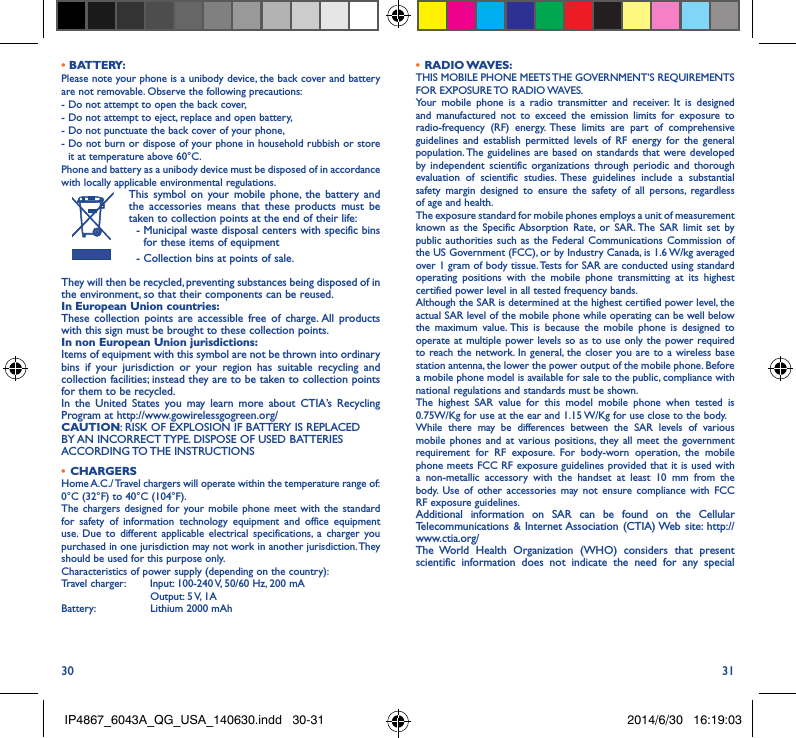 30 31• BATTERY:Please note your phone is a unibody device, the back cover and battery are not removable. Observe the following precautions: -  Do not attempt to open the back cover,- Do not attempt to eject, replace and open battery,- Do not punctuate the back cover of your phone,-  Do not burn or dispose of your phone in household rubbish or store it at temperature above 60°C.Phone and battery as a unibody device must be disposed of in accordance with locally applicable environmental regulations.This symbol on your mobile phone, the battery and the accessories means that these products must be taken to collection points at the end of their life:  -  Municipal waste disposal centers with specific bins for these items of equipment  - Collection bins at points of sale.They will then be recycled, preventing substances being disposed of in the environment, so that their components can be reused.In European Union countries:These collection points are accessible free of charge. All products with this sign must be brought to these collection points.In non European Union jurisdictions:Items of equipment with this symbol are not be thrown into ordinary bins if your jurisdiction or your region has suitable recycling and collection facilities; instead they are to be taken to collection points for them to be recycled.In the United States you may learn more about CTIA’s Recycling Program at http://www.gowirelessgogreen.org/CAUTION: RISK OF EXPLOSION IF BATTERY IS REPLACED BY AN INCORRECT TYPE. DISPOSE OF USED BATTERIES ACCORDING TO THE  INSTRUCTIONS•  CHARGERSHome A.C./ Travel chargers will operate within the temperature range of: 0°C (32°F) to 40°C (104°F).The chargers designed for your mobile phone meet with the standard for safety of information technology equipment and office equipment use. Due to different applicable electrical specifications, a charger you purchased in one jurisdiction may not work in another jurisdiction. They should be used for this purpose only.Characteristics of power supply (depending on the country):Travel charger:  Input: 100-240 V, 50/60 Hz, 200 mA           Output: 5 V, 1A Battery:           Lithium 2000 mAh•  RADIO WAVES:THIS MOBILE PHONE MEETS THE GOVERNMENT’S REQUIREMENTS FOR  EXPOSURE TO  RADIO WAVES.Your mobile phone is a radio transmitter and receiver. It is designed and manufactured not to exceed the emission limits for exposure to radio-frequency (RF) energy. These limits are part of comprehensive guidelines and establish permitted levels of RF energy for the general population. The guidelines are based on standards that were developed by independent scientific organizations through periodic and thorough evaluation of scientific studies. These guidelines include a substantial safety margin designed to ensure the safety of all persons, regardless of age and health.The exposure standard for mobile phones employs a unit of measurement known as the Specific Absorption Rate, or SAR. The SAR limit set by public authorities such as the Federal Communications Commission of the US Government (FCC), or by Industry Canada, is 1.6 W/kg averaged over 1 gram of body tissue. Tests for SAR are conducted using standard operating positions with the mobile phone transmitting at its highest certified power level in all tested frequency bands.Although the SAR is determined at the highest certified power level, the actual SAR level of the mobile phone while operating can be well below the maximum value. This is because the mobile phone is designed to operate at multiple power levels so as to use only the power required to reach the network. In general, the closer you are to a wireless base station antenna, the lower the power output of the mobile phone. Before a mobile phone model is available for sale to the public, compliance with national regulations and standards must be shown.The highest SAR value for this model mobile phone when tested is 0.75W/Kg for use at the ear and 1.15 W/Kg for use close to the body. While there may be differences between the SAR levels of various mobile phones and at various positions, they all meet the government requirement for RF exposure. For body-worn operation, the mobile phone meets FCC RF exposure guidelines provided that it is used with a non-metallic accessory with the handset at least 10 mm from the body. Use of other accessories may not ensure compliance with FCC RF exposure guidelines.Additional information on SAR can be found on the Cellular Telecommunications &amp; Internet Association (CTIA) Web site: http://www.ctia.org/The World Health Organization (WHO) considers that present scientific information does not indicate the need for any special IP4867_6043A_QG_USA_140630.indd   30-31 2014/6/30   16:19:03
