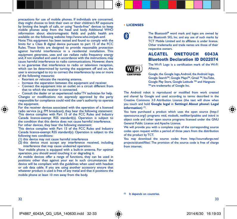 32 33precautions for use of mobile phones. If individuals are concerned, they might choose to limit their own or their children’s RF exposure by limiting the length of calls, or using “hands-free” devices to keep mobile phones away from the head and body. Additional WHO information about electromagnetic fields and public health are available on the following website: http://www.who.int/peh-emf. Note: This equipment has been tested and found to comply with the limits for a Class B digital device pursuant to part 15 of the FCC Rules. These limits are designed to provide reasonable protection against harmful interference in a residential installation. This equipment generates, uses and can radiate radio frequency energy and, if not installed and used in accordance with the instructions, may cause harmful interference to radio communications. However, there is no guarantee that interference to radio or television reception, which can be determined by turning the equipment off and on, the user is encouraged to try to correct the interference by one or more of the following measures:-  Reorient or relocate the receiving antenna.-  Increase the separation between the equipment and receiver.-  Connect the equipment into an outlet on a circuit different from that to which the receiver is connected.-  Consult the dealer or an experienced radio/ TV technician for help.Changes or modifications not expressly approved by the party responsible for compliance could void the user’s authority to operate the equipment.For the receiver devices associated with the operation of a licensed radio service (e.g. FM broadcast), they bear the following statement:This device complies with Part 15 of the FCC Rules and Industry Canada licence-exempt RSS standard(s). Operation is subject to the condition that this device does not cause harmful interference.For other devices, they bear the following statement:This device complies with Part 15 of the FCC Rules and Industry Canada licence-exempt RSS standard(s). Operation is subject to the following two conditions:(1) this device may not cause harmful interference(2)  this device must accept any interference received, including interference that may cause undesired operation.Your mobile phone is equipped with a built-in antenna. For optimal operation, you should avoid touching it or degrading it.As mobile devices offer a range of functions, they can be used in positions other than against your ear. In such circumstances the device will be compliant with the guidelines when used with headset or usb data cable. If you are using another accessory ensure that whatever product is used is free of any metal and that it positions the mobile phone at least 10 mm away from the body.•  LICENSES  The  Bluetooth® word mark and logos are owned by the Bluetooth SIG, Inc. and any use of such marks by TCT Mobile Limited and its affiliates is under license. Other trademarks and trade names are those of their respective owners.  ALCATEL ONETOUCH 6043A Bluetooth Declaration ID D022074 The Wi-Fi Logo is a certification mark of the Wi-Fi Alliance.Google, the Google logo, Android, the Android logo, Google SearchTM, Google MapsTM, Gmail TM, YouTube, Google Play Store, Google Latitude TM and Hangouts TM are trademarks of Google Inc.The Android robot is reproduced or modified from work created and shared by Google and used according to terms described in the Creative Commons 3.0 Attribution License (the text will show when you touch and hold Google legal in Settings\ About phone\ Legal information) (1). You have purchased a product which uses the open source (http://opensource.org/) programs mtd, msdosfs, netfilter/iptables and initrd in object code and other open source programs licensed under the GNU General Public License and Apache License. We will provide you with a complete copy of the corresponding source codes upon request within a period of three years from the distribution of the product by TCT. You may download the source codes from http://sourceforge.net/projects/alcatel/files/. The provision of the source code is free of charge from internet. (1)  It depends on countries.IP4867_6043A_QG_USA_140630.indd   32-33 2014/6/30   16:19:03