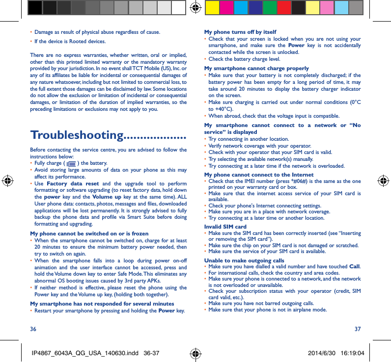36 37•  Damage as result of physical abuse regardless of cause. •  If the device is Rooted devices.There are no express warranties, whether written, oral or implied, other than this printed limited warranty or the mandatory warranty provided by your jurisdiction. In no event shall TCT Mobile (US), Inc. or any of its affiliates be liable for incidental or consequential damages of any nature whatsoever, including but not limited to commercial loss, to the full extent those damages can be disclaimed by law. Some locations do not allow the exclusion or limitation of incidental or consequential damages, or limitation of the duration of implied warranties, so the preceding limitations or exclusions may not apply to you.Troubleshooting�������������������Before contacting the service centre, you are advised to follow the instructions below:•  Fully charge (   ) the battery.•  Avoid storing large amounts of data on your phone as this may affect its performance.•  Use  Factory data reset and the upgrade tool to perform  formatting or software upgrading (to reset factory data, hold down the power  key and the Volume up key at the same time). ALL User phone data: contacts, photos, messages and files, downloaded applications will be lost permanently. It is strongly advised to fully backup the phone data and profile via Smart Suite before doing formatting and upgrading. My phone cannot be switched on or is frozen •  When the smartphone cannot be switched on, charge for at least 20 minutes to ensure the minimum battery power needed, then try to switch on again.•  When the smartphone falls into a loop during power on-off animation and the user interface cannot be accessed, press and hold the Volume down key to enter Safe Mode. This eliminates any abnormal OS booting issues caused by 3rd party APKs.•  If neither method is effective, please reset the phone using the Power key and the Volume up key, (holding both together).My smartphone has not responded for several minutes•  Restart your smartphone by pressing and holding the Power key.My phone turns off by itself•  Check that your screen is locked when you are not using your smartphone, and make sure the Power key is not accidentally contacted while the screen is unlocked. •  Check the battery charge level.My smartphone cannot charge properly•  Make sure that your battery is not completely discharged; if the battery power has been empty for a long period of time, it may take around 20 minutes to display the battery charger indicator on the screen.•  Make sure charging is carried out under normal conditions (0°C to +40°C).•  When abroad, check that the voltage input is compatible.My smartphone cannot connect to a network or “No service” is displayed•  Try connecting in another location.•  Verify network coverage with your operator.•  Check with your operator that your SIM card is valid.•  Try selecting the available network(s) manually. •  Try connecting at a later time if the network is overloaded.My phone cannot connect to the Internet•  Check that the IMEI number (press *#06#) is the same as the one printed on your warranty card or box.•  Make sure that the internet access service of your SIM card is available.•  Check your phone&apos;s Internet connecting settings.•  Make sure you are in a place with network coverage.•  Try connecting at a later time or another location.Invalid SIM card•  Make sure the SIM card has been correctly inserted (see “Inserting or removing the SIM card”).•  Make sure the chip on your SIM card is not damaged or scratched.•  Make sure the service of your SIM card is available.Unable to make outgoing calls•  Make sure you have dialled a valid number and have touched Call.•  For international calls, check the country and area codes.•  Make sure your phone is connected to a network, and the network is not overloaded or unavailable.•  Check your subscription status with your operator (credit, SIM card valid, etc.).•  Make sure you have not barred outgoing calls.•  Make sure that your phone is not in airplane mode.IP4867_6043A_QG_USA_140630.indd   36-37 2014/6/30   16:19:04